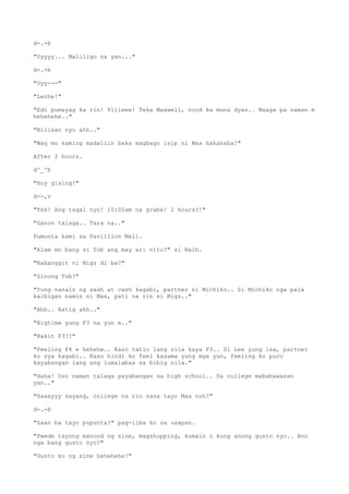 d-.-b
"Uyyyy... Maliligo na yan..."
d-.-b
"Uyy---"
"Leche!"
"Edi pumayag ka rin! Yiiieee! Teka Maxwell, nood ka muna dyan.. Maaga pa naman e
hehehehe.."
"Bilisan nyo ahh.."
"Wag mo kaming madaliin baka magbago isip ni Max hahahaha!"
After 2 hours.
d^_^b
"Hoy gising!"
d--,v
"Tsk! Ang tagal nyo! 10:00am na grabe! 2 hours?!"
"Ganon talaga.. Tara na.."
Pumunta kami sa Pavillion Mall.
"Alam mo bang si Tob ang may ari nito?" si Naih.
"Nabanggit ni Migz di ba?"
"Sinong Tob?"
"Yung nanalo ng sash at cash kagabi, partner ni Michiko.. Si Michiko nga pala
kaibigan namin ni Max, pati na rin si Migz.."
"Ahh.. Astig ahh.."
"Bigtime yung F3 na yun e.."
"Bakit F3??"
"Feeling F4 e hehehe.. Kaso tatlo lang sila kaya F3.. Si Lee yung isa, partner
ko sya kagabi.. Kaso hindi ko feel kasama yung mga yun, feeling ko puro
kayabangan lang ang lumalabas sa bibig nila."
"Haha! Uso naman talaga payabangan sa high school.. Sa college mababawasan
yan.."
"Haaayyy sayang, college na rin sana tayo Max noh?"
d-.-b
"Saan ba tayo pupunta?" pag-iiba ko sa usapan.
"Pwede tayong manood ng sine, magshopping, kumain o kung anong gusto nyo.. Ano
nga bang gusto nyo?"
"Gusto ko ng sine hehehehe!"
 