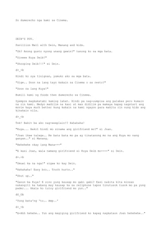 So dumerecho nga kami sa Cinema.
DEIB'S POV.
Pavillion Mall with Dein, Manang and kids.
"Oh? Anong gusto nyong unang gawin?" tanong ko sa mga bata.
"Sineee Kuya Deib!"
"Shooping Deib!!!" si Dein.
d>_<b
Hindi ko sya tinignan, yumuko ako sa mga bata.
"Sige.. Doon na lang tayo kakain sa Cinema o sa resto?"
"Doon na lang Kuya!"
Bumili kami ng foods then dumerecho sa Cinema.
Syempre magkakatabi kaming lahat. Hindi pa nag-uumpisa ang palabas pero kumain
na rin kami. Medyo madilim na kasi at mas didilim pa mamaya kapag nagstart ang
movie kaya much better kung kakain na kami ngayon para makita rin nung kids ang
kinakain nila.
d>_<b
Tsk! Bakit ba ako nag-eexplain!? Hahahaha!
"Kuya... Bakit hindi mo sinama ang girlfriend mo?" si Joan.
"Joan ikaw talaga.. Ke bata bata mo pa ay tinatanong mo na ang Kuya mo nang
ganyan.." si Manang.
"Hehehehe okay lang Mana---"
"E kasi Joan, wala namang girlfriend si Kuya Deib mo----" si Dein.
d-.-b
"Umuwi ka na nga!" sigaw ko kay Dein.
"Hahahaha! Easy bro.. Truth hurts.."
"Shut up.."
"Ganon ba Kuya? E sino yung kausap mo gabi gabi? Kasi nakita kita minsan
nakangiti ka habang may kausap ka sa cellphone tapos tinutusok tusok mo pa yung
pader... Akala ko tuloy girlfriend mo yun.."
dO_Ob
'Tong bata'ng 'to.. Amp..'
d>_<b
"A-Ahh hehehe.. Yun ang magiging girlfriend ko kapag nagkataon Joan hehehehe.."
 