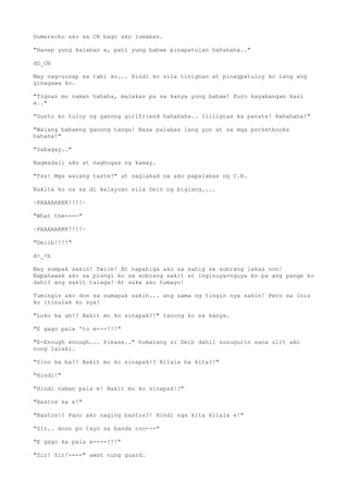 Dumerecho ako sa CR bago ako lumabas.
"Hanep yung kalaban e, pati yung babae pinapatulan hahahaha.."
dO_Ob
May nag-uusap sa tabi ko... Hindi ko sila tinignan at pinagpatuloy ko lang ang
ginagawa ko.
"Tignan mo naman hahaha, malakas pa sa kanya yung babae! Puro kayabangan kasi
e.."
"Gusto ko tuloy ng ganong girlfriend hahahaha.. Ililigtas ka parate! Hahahaha!"
"Walang babaeng ganong tanga! Nasa palabas lang yun at sa mga pocketbooks
hahaha!"
"Sabagay.."
Nagmadali ako at naghugas ng kamay.
"Tss! Mga walang taste!" at naglakad na ako papalabas ng C.R.
Nakita ko na sa di kalayuan sila Dein ng biglang....
~PAAAAAKKK!!!!~
"What the----"
~PAAAAAKKK!!!!~
"Deiib!!!!"
d>_<b
May sumpak sakin! Twice! At napahiga ako sa sahig sa sobrang lakas non!
Napahawak ako sa pisngi ko sa sobrang sakit at inginuya-nguya ko pa ang pange ko
dahil ang sakit talaga! At saka ako tumayo!
Tumingin ako don sa sumapak sakin... ang sama ng tingin nya sakin! Pero sa inis
ko itinulak ko sya!
"Loko ka ah!? Bakit mo ko sinapak?!" tanong ko sa kanya.
"E gago pala 'to e---!!!"
"E-Enough enough... Please.." humarang si Deib dahil susugurin sana ulit ako
nung lalaki.
"Sino ka ba?! Bakit mo ko sinapak!? Kilala ba kita?!"
"Hindi!"
"Hindi naman pala e! Bakit mo ko sinapak!?"
"Bastos ka e!"
"Bastos!? Pano ako naging bastos?! Hindi nga kita kilala e!"
"Sir.. doon po tayo sa banda roo---"
"E gago ka pala e----!!!"
"Sir! Sir!----" awat nung guard.
 