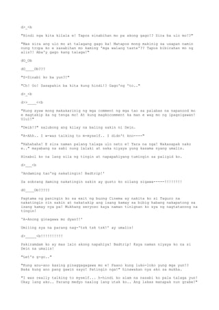 d>_<b
"Hindi nga kita kilala e! Tapos sinabihan mo pa akong gago!? Sira ba ulo mo!?"
"Mas sira ang ulo mo at talagang gago ka! Matapos mong makinig sa usapan namin
nung tropa ko e sasabihan mo kaming 'mga walang taste'?? Tapos bibirahan mo ng
alis?! Aba'y gago kang talaga!"
dO_Ob
dO____Ob???
"S-Sinabi ko ba yun?!"
"Ch! Oo! Sasapakin ba kita kung hindi!? Gago'ng 'to.."
d>_<b
d>>____<<b
"Kung ayaw mong makakarinig ng mga comment ng mga tao sa palabas na napanood mo
e magtakip ka ng tenga mo! At kung magkocomment ka man e wag mo ng ipagsigawan!
Ulul!"
"Deib!?" salubong ang kilay na baling sakin ni Dein.
"A-Ahh.. I w-was talking to m-myself.. I didn't kno----"
"Hahahaha! E sira naman palang talaga ulo neto e! Tara na nga! Nakasapak nako
e.." mayabang na sabi nung lalaki at saka niyaya yung kasama nyang umalis.
Hinabol ko na lang sila ng tingin at napapahiyang tumingin sa paligid ko.
d>___<b
'Andaming tao'ng nakatingin! Badtrip!'
Sa sobrang daming nakatingin sakin ay gusto ko silang sigawa-----!!!!!!!!
dO____Ob?????
Pagtama ng paningin ko sa exit ng buong Cinema ay nakita ko si Taguro na
nakatingin rin sakin at nakatakip ang isang kamay sa bibig habang nakapatong sa
isang kamay nya pa! Mukhang seryoso kaya naman tinignan ko sya ng nagtatanong na
tingin!
'A-Anong ginagawa mo dyan?!'
Umiling sya na parang nag-'tsk tsk tsk!' ay umalis!
d>_____<b!!!!!!!!!!
Pakiramdam ko ay mas lalo akong napahiya! Badtrip! Kaya naman niyaya ko na si
Dein na umalis!
"Let's g-go.."
"Kung anu-ano kasing pinaggagagawa mo e! Paano kung luko-loko yung mga yun!?
Baka kung ano pang gawin sayo! Patingin nga!" hinawakan nya ako sa mukha.
"I was really talking to myself... h-hindi ko alam na nasabi ko pala talaga yun!
Okay lang ako.. Parang medyo naalog lang utak ko.. Ang lakas manapak nun grabe!"
 