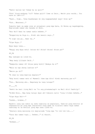 "Kahit kailan ka! Takaw ka sa gulo!"
"Tch! Itong mukhang 'to?! Takaw gulo?! Come on Dein.. Watch your words.. You
have no ide----"
"Ayan.. Sige.. Yang kayabangan mo ang nagpapahamak sayo! Grow up!"
"Tch.. Whatever.."
Pumunta kami sa game zone at pinaglaro yung mga bata. Si Noona ay nagshopping.
Nag-arcade naman ako kasama si Nono.
"Ano No?? Bawi ka naman sakin hehehe.."
"Anggaling mo Kuya e.. Hindi ako manalo sayo.."
"O sige isa pa.. Bawi ka.."
"Sige Kuya.."
Maya maya lang...
"Nayyy ang daya neto! Iatras mo! Atras! Atras! Atras pa!"
dO_Ob
May sumigaw sa likod ko.
'Wag kang lilingon Deib..'
"Nampucha naman oh! Atras pang konti! Madaya ka e!"
"Wala na nga akong iaatras e!"
"Meron pa oh!"
"E ikaw na lang mag-isa maglaro!"
"Ang korni naman neto e! Maxwell ikaw nga dito! Hindi marunong yan e!"
"Tss.. Marunong ako.. Magulang ka lang talaga!"
d>____<b
'Bakit ba kasi itong Mall na 'to ang pinakamalapit na Mall dito! Badtrip!'
"A-Ahh Nono.. Wag kang tatayo dyan ah? Uubusin natin 'tong t-token hehehe.."
"Sige Kuya Dei---"
"Sshhh.. H-Hehe.."
Ngumiti lang sya sakin ay saka nagtuloy sa paglalaro. Dumilim yung monitor at
nagsasalita pa yung mga characters nung game na nilalaro namin kaya naman
naaninag ko sa monitor yung mga nasa likod ko.
'Akalain mong marunong rin mag-arcade 'tong mga 'to tsk tsk tsk....'
"Tara don naman tayo... Tekken.." si Parrot.
dO_Ob
'Andwae...'
 