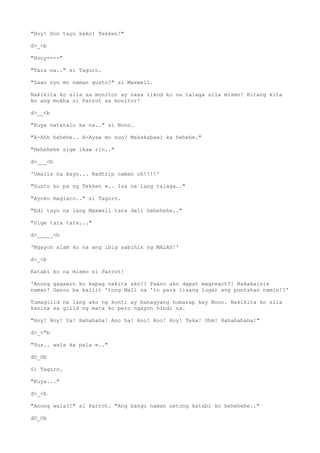 "Hoy! Don tayo kako! Tekken!"
d>_<b
"Hooy----"
"Tara na.." si Taguro.
"Saan nyo mo naman gusto?" si Maxwell.
Nakikita ko sila sa monitor ay nasa likod ko na talaga sila mismo! Kitang kita
ko ang mukha ni Parrot sa monitor!
d>__<b
"Kuya natatalo ka na.." si Nono.
"A-Ahh hehehe.. A-Ayaw mo nun? Makakabawi ka hehehe."
"Hehehehe sige ikaw rin.."
d>___<b
'Umalis na kayo... Badtrip naman oh!!!!'
"Gusto ko pa ng Tekken e.. Isa na lang talaga.."
"Ayoko maglaro.." si Taguro.
"Edi tayo na lang Maxwell tara dali hehehehe.."
"Sige tara tara..."
d>_____<b
'Ngayon alam ko na ang ibig sabihin ng MALAS!'
d>_<b
Katabi ko na mismo si Parrot!
'Anong gagawin ko kapag nakita ako!? Paano ako dapat magreact?! Nakakainis
naman! Ganon ba kaliit 'tong Mall na 'to para iisang lugar ang puntahan namin!?'
Tumagilid na lang ako ng konti ay bahagyang humarap kay Nono. Nakikita ko sila
kanina sa gilid ng mata ko pero ngayon hindi na.
"Hoy! Hoy! Ya! Hahahaha! Ano ha! Ano! Ano! Hoy! Teka! Uhm! Hahahahaha!"
d>_<"b
"Sus.. wala ka pala e.."
dO_Ob
Si Taguro.
"Kuya..."
d>_<b
"Anong wala?!" si Parrot. "Ang bango naman netong katabi ko hehehehe.."
dO_Ob
 
