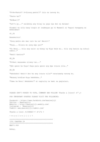 "P-Pe-Peste?! S-Sinong peste!?" inis na tanong ko.
"Peste ka!"
"W-What!?"
"Let's go..." salubong ang kilay na yaya nya don sa dalawa!
Hinabol ko sila nang tingin at inakbayan pa ni Maxwell si Taguro hanggang sa
makalabas!
d>_<b
Nakakainis!
'Kung peste ako mas lalo ka na! Bwisit!'
"Kuya... Kilala mo yung mga yun?"
"Oo Nono... Sila ang salot sa buhay ng Kuya Deib mo.. Sila ang basura ng school
namin.."
"Bakit basura?"
dO_Ob
"K-Kasi masasama silang tao..."
"Ahh ganon ba Kuya? Kaya pala ganon ang mga itsura nila.."
dO_Ob
"Hahahaha! Bakit? Ano ba ang itsura nila?" natatawang tanong ko.
"Mukang hoodlum Kuya hehehehe.."
"Tama ka Nono! Hehehehe!" at nagtuloy na kami sa paglalaro.
PLEASE DON'T FORGET TO VOTE, COMMENT AND FOLLOW! Thanks a loooot! d^^,v
FOR IMPORTANT UPDATES PLEASE VISIT THE FOLLOWING:
Facebook : https://www.facebook.com/maxinejiji
Twitter : @maxinejiji
Website : http://maxinejiji.weebly.com/
Instagram : @maxinejiji
Tumblr: www.maxinejiji.tumblr.com/
Thanks a looot JIJIERAS!!! d^o^b ?
- m a x i n e j i j i ?
*******************************************
[29] CHAPTER 28
*******************************************
MAX'S POV
Bahay.
 