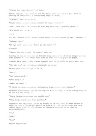 "Thanks for today Maxwell!" si Naih.
"Yeah, anytime.. Kailangan ko rin 'to dahil sumasakit ang ulo ko.. Back to
reality na naman bukas.." nakangiting sagot ni Maxwell.
"Thanks.." sabi ko sa kanya.
"Basta ikaw.. alam mo namang malakas ka sakin e hehehe."
"Tss.. Sana next time tatawag ka muna kay Naih bago ka pumunta heheh.."
"Ang korni e.." si Naih.
d-.-b
"Oo na.. Hehehe sorry.. Basta ulitin natin 'to hehe. Nag-enjoy ako.. Salamat.."
"Salamat rin.."
"Oh sya pano, una na ako. Maaga pa ako bukas e."
"Ingat!"
"Okay.. See you around.. Be safe.." sabi ko.
Sumakay na sya sa kotse nya at hinatid lang namin sya ni Naih ng tingin at saka
kami pumasok sa loob. Umupo muna kami sa sofa na parang pagod na pagod.
"Grabe, wala naman tayong ginawa masyado pero parang pagod na pagod ako! Tsk!"
"Ako rin e.." sabi ko habang nakatingin sa kisame.
"Bukas pala start na tayo sa TB.."
"Mmm.."
"Mas nakakapagod.."
"Ikaw lang e.."
"Bakit na naman!?"
"E hindi mo naman kailangang magtrabaho, inggitera ka lang talaga.."
"Hahaha! Nakakabugnot kaya maiwan mag-isa dito sa bahay! Alam mo namang kung san
ka don rin ako hehehe.."
"Tss.. Papagurin mo naman ang sarili mo.."
"Okay lang, pagod naman tayo pareho.."
Napangiti ako ng bahagya. Tulad ng sinabi ko ng una, hindi ko best friend si
Naih, but she's the coolest person na kilala ko. Tunay na kaibigan sya para
sakin, dahil hindi nya ako iniiwan at talagang maaasahan mo sa oras ng
pangangailangan.
d--,b
"Max?"
"Mmm?"
"Pwede magtanong?"
 