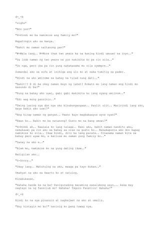 d-_-b
*sighs*
"Ano yun?"
"H-Hindi mo ba namimiss ang family mo?"
Napatingin ako sa kanya.
"Bakit mo naman naitanong yan?"
"W-Wala lang.. M-More than two years ka na kasing hindi umuuwi sa inyo.."
"Sa loob naman ng two years na yun nakikita ko pa rin sila.."
"Oo nga, pero iba pa rin yung nakakasama mo sila syempre.."
Sumandal ako sa sofa at inihiga ang ulo ko at saka tumitig sa pader.
"Hindi na ako welcome sa bahay na tulad nung dati.."
"Bakit!? E di ba okay naman kayo ng lahat? Ermats mo lang naman ang hindi mo
kasundo di ba?"
"Kung sa bahay ako uuwi, gabi gabi makikita ko lang syang umiinom.."
"Edi wag mong pansinin.."
"Twing lasing sya don nya ako binubungangaan.. Paulit ulit.. Maririndi lang ako,
kaya bakit ako uuwi?"
"Ang hirap naman ng ganyan.. Paano kayo magkakaayos ayos nyan?"
"Ewan ko.. Bakit mo ba natanong? Gusto mo na bang umuwi?"
"H-Hindi ah.. Naalala ko lang talaga.. Kasi ako, kahit naman nandito ako,
nakakauwi pa rin ako sa bahay sa oras na gusto ko.. Nakakapunta ako don kapag
namimiss ko sila.. Ikaw hindi, dito ka lang parate.. Sinasama naman kita sa
bahay pero ayaw mo, e kaclose mo naman yung family ko.."
"Sanay na ako e.."
"Alam mo, namimiss ko na yung dating ikaw.."
Natigilan ako..
"S-Sorry.."
"Okay lang.. Matutulog na ako, maaga pa tayo bukas.."
Umakyat na ako sa kwarto ko at natulog.
Kinabukasan.
"Hahaha handa ka na ba? Paniguradong maraming sasalubong sayo... baka may
nagtayo na ng fansclub mo! Hahaha! Taguro Fanatics! Hahaha!"
d-_-b
Hindi ko na sya pinansin at naghelmet na ako at umalis.
"Hoy hintayin mo ko!" narinig ko pang tawag nya.
 