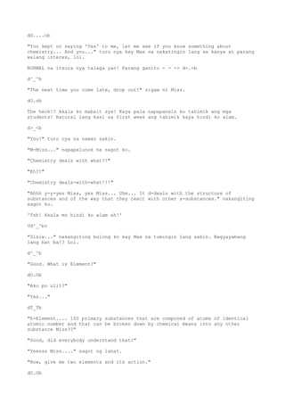 dO....ob
"You kept on saying 'Yes' to me, let me see if you know something about
chemistry... And you..." turo nya kay Max na nakatingin lang sa kanya at parang
walang interes, lol.
NORMAL na itsura nya talaga yan! Parang ganito - - -> d-.-b
d^_^b
"The next time you come late, drop out!" sigaw ni Miss.
dO.ob
The heck!? Akala ko mabait sya! Kaya pala napapansin ko tahimik ang mga
students! Natural lang kasi sa first week ang tahimik kaya hindi ko alam.
d>_<b
"You!" turo nya na naman sakin.
"M-Miss..." napapalunok na sagot ko.
"Chemistry deals with what?!"
"Eh??"
"Chemistry deals-with-what!!!"
"Ahhh y-y-yes Miss, yes Miss... Uhm... It d-deals with the structure of
substances and of the way that they react with other s-substances." nakangiting
sagot ko.
'Tsh! Akala mo hindi ko alam ah!'
Vd^_^bv
"Sisiw..." nakangiting bulong ko kay Max na tumingin lang sakin. Nagyayabang
lang bat ba!? Lol.
d^_^b
"Good. What is Element?"
dO.Ob
"Ako po ulit?"
"Yes..."
dT_Tb
"E-Element.... 100 primary substances that are composed of atoms of identical
atomic number and that can be broken down by chemical means into any other
substance Miss??"
"Good, did everybody understand that?"
"Yeesss Miss...." sagot ng lahat.
"Now, give me two elements and its action."
dO.Ob
 