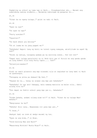 Pagdating sa school ay tama nga si Naih... Pinagkaguluhan ako... Marami ang
sumalubong saking students... Maraming sumisigaw ng pangalan ko...
d-_-b
"Sikat ka na ngang talaga.." gulat na sabi ni Naih.
d-.-b
"Ayan na sya!"
"Oo ayan na nga!"
"Party wrecker!"
"Squatter!"
"Go back where you belong!"
"Oo at isama mo na yang puppet mo!"
"Hahahaha! Napuri lang ng konti sa talent nyang sumayaw, um-attitude na agad! My
God!"
"Hindi na nahiya, talagang gumawa pa ng sariling scene.. Tsk tsk tsk!"
"Dapat kasi talaga patalsikin na ni Deib dito yan e! Biruin mo ang ganda ganda
na nung moment nila nung Party tapos..... God!"
"Attention-seeker!"
d-.-b
Hindi na namin pinansin ang mga sinasabi nila at naglakad na lang kami ni Naih
sa quadrangle.
"Talagang sa gitna pa dumaan? My God.."
"Hayaan mo na... Sanay sa arawan ang mga yan hahahaha!"
"Hahahaha! Oo nga ano! Sabagay, wala namang masisira sa balat nila.. Dahil
sirang sira na!"
"Don dapat sa Public school yang mga yan e.. Hahahaha!"
d-.-b
"Grabe hahaha, andami nilang alam no?!" si Naih. "Sikat ka na talaga Max!
Hahaha!"
"Nang-aasar ka ba?"
"Hahaha! Biro lang.. Magsasawa rin yang mga yan.."
"I know.."
Umakyat kami sa room at medyo marami ng tao.
"Ayan na ang bida.." si Migz.
"Good morning Max and Naih!"
"Maaarneng Michiko! Musta Migz?" si Naih.
 