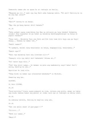 Dumerecho naman ako sa upuan ko at tumingin sa kanila.
"Maganda pa rin.." sabi nya kay Naih saka humarap sakin. "Oh ano!? Narinig mo na
ba ang mga issue?"
dO_ob
"Ako??" tanong ko sa kanya.
"May iba pa bang dancer dito? Hahaha!"
d-_-b
"Haha andami ngang sumalubong kay Max sa entrance pa lang hahaha! Andaming
sinabi! Ang inaasahan ko pa naman ay maraming makikipagkaibigan sa kanya at
pupuri hahaha!"
"Haay nako.. Maraming fans ang Deib and Kim love team dito kaya asa pa kayo!
Haaay... Kawawa ka naman teh.."
"Bakit naman?"
"E syempre, marami nang mang-aasar sa kanya, magpaparinig, mang-aaway.."
"Bakit nga!?"
"Kasi nga maraming fans ang loveteam nil---"
"Aawayin nila sya dahil don? Hahahaha! Patawa ah.."
"Oo! Ganon kaya dito.."
"Tsh! Ang korni naman.. So dadami na pala ang mambubully sayo? Haha! Don't
worry, back-up mo ako.."
Nginitian ko lang sila.
"Okay hindi na naman sya interested hahahaha!" si Michiko.
Dumating ang Lec.
HISTORY.
Si Serr CIUFAN.
d-_-b
"Good morning." bigla syang pumasok sa room, isinara ang pinto, umupo sa table
nya mismo habang hawak ang pentel at index card nya at tumingin sa aming lahat.
d-.-b
Sa sobrang tahimik, feeling ko mag-isa lang ako.
d-.-b
"Get one whole sheet of pad pape----"
"Siiirrr..."
"Ahhh sir naman.."
"What!?"
 