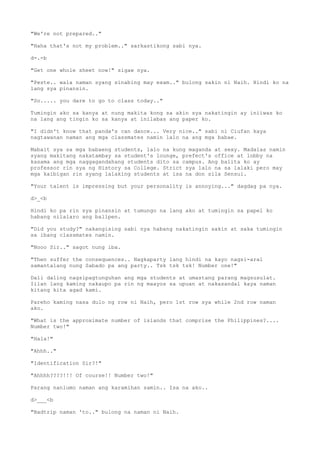 "We're not prepared.."
"Haha that's not my problem.." sarkastikong sabi nya.
d-.-b
"Get one whole sheet now!" sigaw nya.
"Peste.. wala naman syang sinabing may exam.." bulong sakin ni Naih. Hindi ko na
lang sya pinansin.
"So..... you dare to go to class today.."
Tumingin ako sa kanya at nung makita kong sa akin sya nakatingin ay iniiwas ko
na lang ang tingin ko sa kanya at inilabas ang paper ko.
"I didn't know that panda's can dance... Very nice.." sabi ni Ciufan kaya
nagtawanan naman ang mga classmates namin lalo na ang mga babae.
Mabait sya sa mga babaeng students, lalo na kung maganda at sexy. Madalas namin
syang makitang nakatambay sa student's lounge, prefect's office at lobby na
kasama ang mga naggagandahang students dito sa campus. Ang balita ko ay
professor rin sya ng History sa College. Strict sya lalo na sa lalaki pero may
mga kaibigan rin syang lalaking students at isa na don sila Sensui.
"Your talent is impressing but your personality is annoying..." dagdag pa nya.
d>_<b
Hindi ko pa rin sya pinansin at tumungo na lang ako at tumingin sa papel ko
habang nilalaro ang ballpen.
"Did you study?" nakangising sabi nya habang nakatingin sakin at saka tumingin
sa ibang classmates namin.
"Nooo Sir.." sagot nung iba.
"Then suffer the consequences.. Nagkaparty lang hindi na kayo nagsi-aral
samantalang nung Sabado pa ang party.. Tsk tsk tsk! Number one!"
Dali daling nagsipagtunguhan ang mga students at umastang parang magsusulat.
Iilan lang kaming nakaupo pa rin ng maayos sa upuan at nakasandal kaya naman
kitang kita agad kami.
Pareho kaming nasa dulo ng row ni Naih, pero 1st row sya while 2nd row naman
ako.
"What is the approximate number of islands that comprise the Philippines?....
Number two!"
"Hala!"
"Ahhh.."
"Identification Sir?!"
"Ahhhh????!!! Of course!! Number two!"
Parang nanlumo naman ang karamihan samin.. Isa na ako..
d>___<b
"Badtrip naman 'to.." bulong na naman ni Naih.
 
