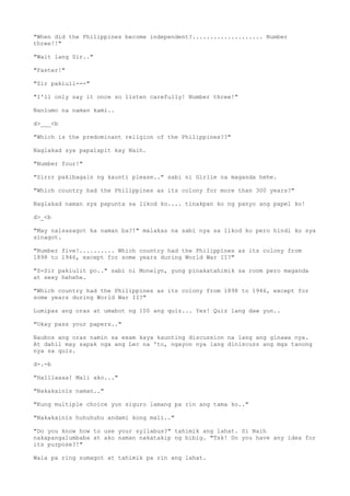 "When did the Philippines become independent?.................... Number
three!!"
"Wait lang Sir.."
"Faster!"
"Sir pakiuli---"
"I'll only say it once so listen carefully! Number three!"
Nanlumo na naman kami..
d>___<b
"Which is the predominant religion of the Philippines??"
Naglakad sya papalapit kay Naih.
"Number four!"
"Sirrr pakibagaln ng kaunti please.." sabi ni Girlie na maganda hehe.
"Which country had the Philippines as its colony for more than 300 years?"
Naglakad naman sya papunta sa likod ko.... tinakpan ko ng panyo ang papel ko!
d>_<b
"May naisasagot ka naman ba?!" malakas na sabi nya sa likod ko pero hindi ko sya
sinagot.
"Number five!.......... Which country had the Philippines as its colony from
1898 to 1946, except for some years during World War II?"
"S-Sir pakiulit po.." sabi ni Monelyn, yung pinakatahimik sa room pero maganda
at sexy hehehe.
"Which country had the Philippines as its colony from 1898 to 1946, except for
some years during World War II?"
Lumipas ang oras at umabot ng 100 ang quiz... Yes! Quiz lang daw yun..
"Okay pass your papers.."
Naubos ang oras namin sa exam kaya kaunting discussion na lang ang ginawa nya.
At dahil may sapak nga ang Lec na 'to, ngayon nya lang diniscuss ang mga tanong
nya sa quiz.
d-.-b
"Halllaaaa! Mali ako..."
"Nakakainis naman.."
"Kung multiple choice yun siguro lamang pa rin ang tama ko.."
"Nakakainis huhuhuhu andami kong mali.."
"Do you know how to use your syllabus?" tahimik ang lahat. Si Naih
nakapangalumbaba at ako naman nakatakip ng bibig. "Tsk! Do you have any idea for
its purpose?!"
Wala pa ring sumagot at tahimik pa rin ang lahat.
 