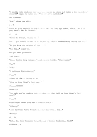 "I really hate students who talk less inside my class but talks a lot outside my
class!!!" sigaw na naman nya. "Take out your syllabus!"
"Eh Sir----"
"Now!" sigaw nya ulit.
d-_-b
"Dala mo yung sayo?!" bulong ni Naih. Umiling lang sya sakin. "Hala.. dala ko
yung akin.. Bat mo iniwan?"
d>____<b
'Hindi ko iniwan, naiwan ko..'
"So... you didn't bother to bring your syllabus?" sarkastikong tanong nya sakin.
"Do you know the purpose of your----"
"Yes Sir.." sagot ko.
"Do you read your----"
"Yes Sir.."
"Ha... Bastos kang talaga.." hindi na ako kumibo. "Stannnaaap!"
dO__Ob
"Sir?"
"I said.... Stannnaaappp!"
d>___<b
"Stand up daw.." bulong ni BJ.
"Give me Jose Rizal's full name!"
dO_____Ob?????
"Ehhh???"
"You said you're reading your syllabus.... then tell me Jose Rizal's full
name!!"
d>___<b
Nagbulungan naman yung mga classmates namin..
"Silence!"
"Jose Protacio Rizal Mercado y Alonso Realonda.. Sir.."
"Wrong!"
dO___Ob
"Lah.. Dr. Jose Protacio Rizal Mercado y Alonso Realonda.. Sir??"
"Correct..."
 