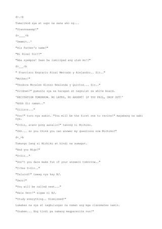 d-.-b
Tumalikod sya at uupo na sana ako ng...
"Stannnaaaap!"
d>____<b
'Demmit..'
"His Father's name!"
"Ni Rizal Sir??"
"Aba syempre! Saan ba lumilipad ang utak mo!?"
d>___<b
" Francisco Engracio Rizal Mercado y Alejandro.. Sir.."
"Mother!"
"Teodora Morales Alonzo Realonda y Quintos... Sir.."
"Sitdown!" pumunta sya sa harapan at nagsulat sa white board.
'RECITATION TOMORROW. NO LATES, NO ABSENT! IF YOU FAIL, DROP OUT!'
"Ahhh Sir naman.."
"Siiirrr..."
"You!" turo nya sakin. "You will be the first one to recite!" mayabang na sabi
nya.
"S-Sir, a-ano pong aaralin?" tanong ni Michiko.
"Ohh... so you think you can answer my questions now Michiko?"
d-_-b
Tumungo lang si Michiko at hindi na sumagot.
"And you Migz!"
"S-Sir.."
"Don't you dare make fun of your answers tomorrow.."
"Y-Yes S-Sir.."
"Talucod!" tawag nya kay BJ.
"Serr?"
"You will be called next..."
"Hala Serr!" sigaw ni BJ.
"Study everything.. Dismissed!"
Lumabas na sya at nagbulungan na naman ang mga classmates namin.
"Grabee... Ang tindi pa namang magparecite nun!"
 