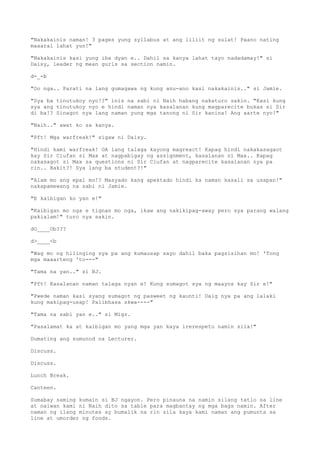 "Nakakainis naman! 3 pages yung syllabus at ang liliit ng sulat! Paano nating
maaaral lahat yun!"
"Nakakainis kasi yung iba dyan e.. Dahil sa kanya lahat tayo nadadamay!" si
Daisy, leader ng mean gurls sa section namin.
d-_-b
"Oo nga.. Parati na lang gumagawa ng kung anu-ano kasi nakakainis.." si Jamie.
"Sya ba tinutukoy nyo!?" inis na sabi ni Naih habang nakaturo sakin. "Kasi kung
sya ang tinutukoy nyo e hindi naman nya kasalanan kung magparecite bukas si Sir
di ba!? Sinagot nya lang naman yung mga tanong ni Sir kanina! Ang aarte nyo!"
"Naih.." awat ko sa kanya.
"Pft! Mga warfreak!" sigaw ni Daisy.
"Hindi kami warfreak! OA lang talaga kayong magreact! Kapag hindi nakakasagaot
kay Sir Ciufan si Max at nagpabigay ng assignment, kasalanan ni Max.. Kapag
nakasagot si Max sa questions ni Sir Ciufan at nagparecite kasalanan nya pa
rin.. Bakit?! Sya lang ba student?!"
"Alam mo ang epal mo!? Masyado kang apektado hindi ka naman kasali sa usapan!"
nakapamewang na sabi ni Jamie.
"E kaibigan ko yan e!"
"Kaibigan mo nga e tignan mo nga, ikaw ang nakikipag-away pero sya parang walang
pakialam!" turo nya sakin.
dO____Ob???
d>____<b
"Wag mo ng hilinging sya pa ang kumausap sayo dahil baka pagsisihan mo! 'Tong
mga maaarteng 'to---"
"Tama na yan.." si BJ.
"Pft! Kasalanan naman talaga nyan e! Kung sumagot sya ng maayos kay Sir e!"
"Pwede naman kasi syang sumagot ng pasweet ng kaunti! Daig nya pa ang lalaki
kung makipag-usap! Palibhasa skwa----"
"Tama na sabi yan e.." si Migz.
"Pasalamat ka at kaibigan mo yang mga yan kaya irerespeto namin sila!"
Dumating ang sumunod na Lecturer.
Discuss.
Discuss.
Lunch Break.
Canteen.
Sumabay saming kumain si BJ ngayon. Pero pinauna na namin silang tatlo sa line
at naiwan kami ni Naih dito sa table para magbantay ng mga bags namin. After
naman ng ilang minutes ay bumalik na rin sila kaya kami naman ang pumunta sa
line at umorder ng foods.
 