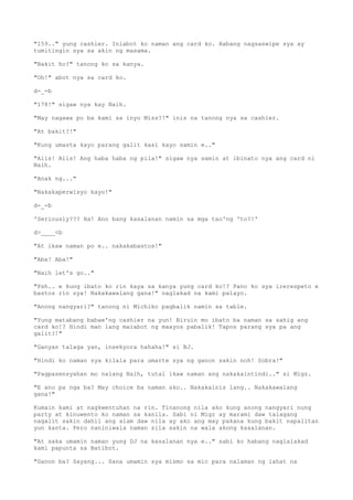 "159.." yung cashier. Iniabot ko naman ang card ko. Habang nagsaswipe sya ay
tumitingin sya sa akin ng masama.
"Bakit ho?" tanong ko sa kanya.
"Oh!" abot nya sa card ko.
d-_-b
"178!" sigaw nya kay Naih.
"May nagawa po ba kami sa inyo Miss?!" inis na tanong nya sa cashier.
"At bakit?!"
"Kung umasta kayo parang galit kasi kayo samin e.."
"Alis! Alis! Ang haba haba ng pila!" sigaw nya samin at ibinato nya ang card ni
Naih.
"Anak ng..."
"Nakakaperwisyo kayo!"
d-_-b
'Seriously??? Ha! Ano bang kasalanan namin sa mga tao'ng 'to?!'
d>____<b
"At ikaw naman po e.. nakakabastos!"
"Aba! Aba!"
"Naih let's go.."
"Psh.. e kung ibato ko rin kaya sa kanya yung card ko!? Pano ko sya irerespeto e
bastos rin sya! Nakakawalang gana!" naglakad na kami palayo.
"Anong nangyari?" tanong ni Michiko pagbalik namin sa table.
"Yung matabang babae'ng cashier na yun! Biruin mo ibato ba naman sa sahig ang
card ko!? Hindi man lang maiabot ng maayos pabalik! Tapos parang sya pa ang
galit?!"
"Ganyan talaga yan, insekyora hahaha!" si BJ.
"Hindi ko naman sya kilala para umarte sya ng ganon sakin noh! Sobra!"
"Pagpasensyahan mo nalang Naih, tutal ikaw naman ang nakakaintindi.." si Migz.
"E ano pa nga ba? May choice ba naman ako.. Nakakainis lang.. Nakakawalang
gana!"
Kumain kami at nagkwentuhan na rin. Tinanong nila ako kung anong nangyari nung
party at kinuwento ko naman sa kanila. Sabi ni Migz ay marami daw talagang
nagalit sakin dahil ang alam daw nila ay ako ang may pakana kung bakit napalitan
yun kanta. Pero naniniwala naman sila sakin na wala akong kasalanan.
"At saka umamin naman yung DJ na kasalanan nya e.." sabi ko habang naglalakad
kami papunta sa Batibot.
"Ganon ba? Sayang... Sana umamin sya mismo sa mic para nalaman ng lahat na
 