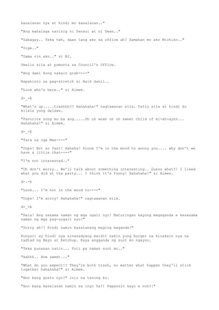 kasalanan nya at hindi mo kasalanan.."
"Ang mahalaga narinig ni Sensui at ni Dean.."
"Sabagay.. Teka teh, daan lang ako sa office ah? Samahan mo ako Michiko.."
"Sige.."
"Sama rin ako.." si BJ.
Umalis sila at pumunta sa Council's Office.
"Ang dami kong nakain grab----"
Napahinto sa pag-stretch si Naih dahil..
"Look who's here.." si Aimee.
d-_-b
"What's up.....trashhh?? Hahahaha!" nagtawanan sila. Tatlo sila at hindi ko
kilala yung dalawa.
"Favorite song mo ba ang.....Oh uh woah oh oh sweet child of mi-ah-aynn...
Hahahaha!" si Aimee.
d-_-b
"Tara na nga Max----"
"Oops! Not so fast! Hahaha! Since I'm in the mood to annoy you.... why don't we
have a little chat----"
"I'm not interested.."
"Oh don't worry.. We'll talk about something interesting.. Guess what?! I liked
what you did at the party... I think it's funny! Hahahaha!" si Aimee.
d-.-b
"Look... I'm not in the mood to----"
"Oops! I'm sorry! Hahahaha!" nagtawanan sila.
d>_<b
"Hala! Ang sasama naman ng mga ugali nyo! Naturingan kayong magaganda e kesasama
naman ng mga pag-uugali nyo!"
"Sorry ah!? Hindi namin kasalanang maging maganda!"
Kunyari ay hindi nya sinasadyang maidit sakin yung burger na kinakain nya na
tadtad ng Mayo at Ketchup. Kaya angganda ng suot ko ngayon.
"Teka punasan natin... Puti pa naman suot mo.."
"Aahhh.. How sweet..."
"What do you expect!? They're both trash, no matter what happen they'll stick
together hahahaha!" si Aimee.
"Ano bang gusto nyo?" inis na tanong ko.
"Ano bang kasalanan namin sa inyo ha?! Papansin kayo e noh?!"
 