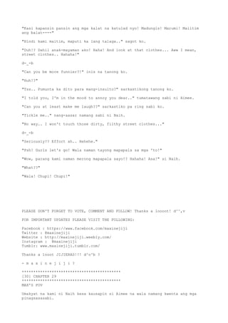 "Kasi kapansin pansin ang mga kalat na katulad nyo! Madungis! Marumi! Maiitim
ang balat----"
"Hindi kami maitim, maputi ka lang talaga.." sagot ko.
"Duh!? Dahil anak-mayaman ako! Haha! And look at that clothes... Aww I mean,
street clothes.. Hahaha!"
d-_-b
"Can you be more funnier?!" inis na tanong ko.
"Huh!?"
"Tss.. Pumunta ka dito para mang-insulto?" sarkastikong tanong ko.
"I told you, I'm in the mood to annoy you dear.." tumatawang sabi ni Aimee.
"Can you at least make me laugh??" sarkastiko pa ring sabi ko.
"Tickle me.." nang-aasar namang sabi ni Naih.
"No way.. I won't touch those dirty, filthy street clothes..."
d-_-b
"Seriously?? Effort ah.. Hehehe."
"Psh! Gurls let's go! Wala naman tayong mapapala sa mga 'to!"
"Wow, parang kami naman merong mapapala sayo!? Hahaha! Asa!" si Naih.
"What??"
"Wala! Chupi! Chupi!"
PLEASE DON'T FORGET TO VOTE, COMMENT AND FOLLOW! Thanks a loooot! d^^,v
FOR IMPORTANT UPDATES PLEASE VISIT THE FOLLOWING:
Facebook : https://www.facebook.com/maxinejiji
Twitter : @maxinejiji
Website : http://maxinejiji.weebly.com/
Instagram : @maxinejiji
Tumblr: www.maxinejiji.tumblr.com/
Thanks a looot JIJIERAS!!! d^o^b ?
- m a x i n e j i j i ?
*******************************************
[30] CHAPTER 29
*******************************************
MAX'S POV
Umakyat na kami ni Naih kesa kausapin si Aimee na wala namang kwenta ang mga
pinagsasasabi.
 