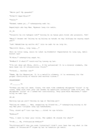 'Meron pa?! My gaaaahd!'
"H-Ha??? Agad Miss??"
"Yesss!"
"Andami naman po..." nakangusong sabi ko.
Napatingin ako kay Max. Ngumuso lang rin sakin.
d>_<b
"Ginanito ka rin kahapon noh?" bulong ko sa kanya pero hindi ako pinansin. Tsh!
"What!? Answer me! Bulong ka ng bulong sa katabi mo may ibibigay ba sayong sagot
yan!"
'Lah! Makabitaw ng salita ah!' inis na sabi ko sa isip ko.
"Waiiittt Miss., isip lang..."
Pero sa totoo lang, saulo ko lahat ng Elements! Papasikatan ko lang sya, dahil
buraot sya!
"K Miss." nakangiting sagot ko.
"W-What?! K what?!" kunot-noo'ng tanong ng Lec.
"I'm not done yet Miss, chill... K for potassium! It is a mineral element, the
main base ion of intracellular fluid."
"G-Good... Another one!"
"Hmmm. Mg for Magnesium. It is a metallic element, it is necessary for the
proper functioning of muscle and nervous tissue."
PALAKPAKAN!
d^________^b
"O-Okay you may sit down. Class, the next time somebody whispered 'sisiw' in my
class, make sure that your can answer my questions correctly! Same with her, she
whispered 'sisiw' so I asked her continuously. Very good Miss Marchesa." taas-
kilay na sabi nya.
dO.ob
Narinig nya pa yon!? Bulong na nga e! Narineg pa!?
"Galing mo naman.... Max, anggaling ng friend mo..." nakangiting bulong ni BJ
kay Max pero tinignan lang sya hahahahaha.
"You, stand up!" turo nya kay.....hindi ko sya kilala.
"M-Miss?"
"Yes, I want to hear your voice. The symbol Pb stands for what?"
"P-Pb.... Pb, P-Potassium M-Miss?"
"Po-Potassium??? Are you even listening!? Didn't your hear her say what is the
symbol of Potassium!?" sigaw ng Lec na nakaturo pa sakin.
 