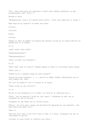 "Tss.. Nasa mood pala sya mang-asar e bakit wala namang nakakaasar sa mga
pinagsasasabi nya!? Korni.."
Natawa si Naih.
"Makapang-asar lang e no? Hahaha basta basta.. hindi muna mag-isip si tanga.."
Maya maya pa ay nagstart na naman ang klase.
Discuss.
Disccuss.
Break.
Discuss.
Pababa na kami ng hagdan ng biglang may humigit ng bag ko na naging dahilan ng
pagkahulog ko sa hagdan.
d-.-b
~BLOG! BLOG! BLOG! BLOG!~
"Hahahahahahahaha!"
"Bwahahahahahaha!"
"Sakit sa pwet nun hahahaha!"
d-_-b
"Hala! Max! Okay ka lang!?" tumakbo pababa si Naih at tinulungan akong tumayo.
"Okay lang.."
"Lampa ka ba o sadyang tanga ka lang talaga?!"
Tanong ng isang lalaking..........maitim at medyo chubby. Nakasalamin sya at
nasa hagdan sya. Hehe.
"At sino ka naman??" inis na tanong ko sa kanya.
"Haha! Hindi mo ako kilala?!"
d-_-b
Kinuwa ko ang backpack ko at sinabit sa likod ko at umastang aalis..
"Teka.. San ka pupunta?! Hindi pa tayo tapos.." mayabang na sabi nya na
hinawakan pa ako sa balikat.
Hinawakan ko ang kamay nya at ibinato playo.
"Wooow.. So totoo pala talaga ang balibalita?? Matapang ka nga hahahaha.. Ano
bang kaya mong gawin ha?!"
"Pwe---"
"Ops ops ops! Tama na yan ha??? Tara na Max.." si Migz. Inakbayan nya ako at
inalalayan na paalis.
Liningon ko yung lalaki at nakaturo sya sakin..
 