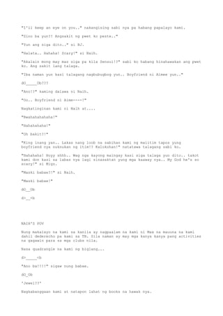"I'll keep an eye on you.." nakangising sabi nya pa habang papalayo kami.
"Sino ba yun?! Angsakit ng pwet ko peste.."
"Yun ang siga dito.." si BJ.
"Halata.. Hahaha! Scary!" si Naih.
"Akalain mong may mas siga pa kila Sensui!?" sabi ko habang hinahawakan ang pwet
ko. Ang sakit lang talaga.
"Iba naman yun kasi talagang nagbubugbog yun.. Boyfriend ni Aimee yun.."
dO_____Ob???
"Ano!?" kaming dalawa ni Naih.
"Oo.. Boyfriend ni Aime----!"
Nagkatinginan kami ni Naih at....
"Bwahahahahaha!"
"Hahahahaha!"
"Oh bakit?!"
"King inang yan.. Lakas nang loob na sabihan kami ng maiitim tapos yung
boyfriend nya nuknukan ng itim!? Kalokohan!" natatawa talagang sabi ko.
"Hahahaha! Hoyy shhh.. Wag nga kayong maingay kasi siga talaga yun dito.. takot
kami don kasi sa labas nya lagi sinasaktan yung mga kaaway nya.. My God he's so
scary!" si Migz.
"Maski babae?!" si Naih.
"Maski babae!"
dO__Ob
d>__<b
NAIH'S POV
Nung makalayo na kami sa kanila ay nagpaalam na kami ni Max na mauuna na kami
dahil dederecho pa kami sa TB. Sila naman ay may mga kanya kanya pang activities
na gagawin para sa mga clubs nila.
Nasa quadrangle na kami ng biglang...
d>_____<b
"Ano ba!!!!" sigaw nung babae.
dO_Ob
'Jewel??'
Nagkabanggaan kami at natapon lahat ng books na hawak nya.
 