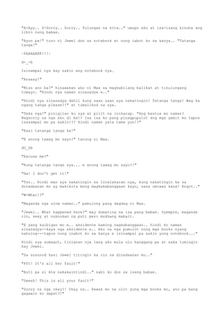 "A-Ayy.. S-Sorry.. Sorry.. Tulungan na kita.." umupo ako at isa-isang kinuha ang
libro nung babae.
"Ayun pa!" turo ni Jewel don sa notebook at nung iabot ko sa kanya.. "Tatanga
tanga!"
~PAAAAKKK!!!~
d-_-b
Isinampal nya kay sakin ang notebook nya.
"Araaay!"
"Miss ano ba?" hinawakan ako ni Max sa magkabilang balikat at tinulungang
tumayo. "Hindi nya naman sinasadya e.."
"Hindi nya sinasadya dahil kung saan saan sya nakatingin! Tatanga tanga! Wag ka
ngang tanga please?!" at tumalikod na sya.
"Teka nga!" pinigilan ko sya at pilit na iniharap. "Ang bastos mo naman?
Nagsorry na nga ako di ba!? Isa isa ko pang pinagpupulot ang mga gamit mo tapos
isasampal mo pa sakin!?? Hindi naman yata tama yun!?"
"Kasi tatanga tanga ka!"
"E anong tawag mo sayo?" tanong ni Max.
dO_Ob
"Excuse me?"
"Kung tatanga tanga sya... e anong tawag mo sayo?!"
"Ha! I don't get it!"
"Tss.. Hindi man sya nakatingin sa linalakaran nya, kung nakatingin ka sa
dinadaanan mo ay makikita mong magkakabanggaan kayo, sana umiwas kana! Engot.."
"W-What!?"
"Maganda nga slow naman.." pabulong pang dagdag ni Max.
"Jewel.. What happened here?" may dumating na isa pang babae. Syempre, maganda
rin, sexy at nuknukan ng puti pero mukhang mabait.
"E yang kaibigan mo e.. aksidente kaming nagkabanggaan.. hindi ko naman
sinasadya--kaya nga aksidente e.. Ako na nga pumulot nung mga books nyang
nahulog---tapos nung inabot ko sa kanya e isinampal pa sakin yung notebook..."
Hindi sya sumagot, tinignan nya lang ako mula ulo hanggang pa at saka tumingin
kay Jewel.
"Sa susunod kasi Jewel titingin ka rin sa dinadaanan mo.."
"Pft! It's all her fault!"
"Buti pa si Ate nakakaintindi.." sabi ko don sa isang babae.
"Seesh! This is all your fault!"
"Sorry na nga okay?! Okay na.. Hawak mo na ulit yung mga books mo, ano pa bang
gagawin ko dapat?!"
 