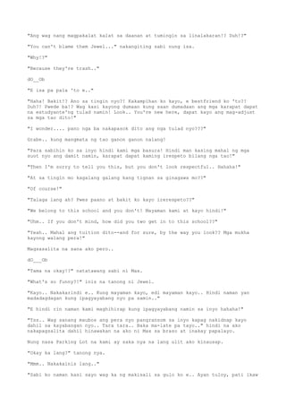 "Ang wag nang magpakalat kalat sa daanan at tumingin sa linalakaran!? Duh!?"
"You can't blame them Jewel..." nakangiting sabi nung isa.
"Why!?"
"Because they're trash.."
dO__Ob
"E isa pa pala 'to e.."
"Haha! Bakit!? Ano sa tingin nyo?! Kakampihan ko kayo, e bestfriend ko 'to?!
Duh?! Pwede ba!? Wag kasi kayong dumaan kung saan dumadaan ang mga karapat dapat
na estudyante'ng tulad namin! Look.. You're new here, dapat kayo ang mag-adjust
sa mga tao dito!"
"I wonder.... pano nga ba nakapasok dito ang nga tulad nyo???"
Grabe.. kung mangmata ng tao ganon ganon nalang!
"Para sabihin ko sa inyo hindi kami mga basura! Hindi man kasing mahal ng mga
suot nyo ang damit namin, karapat dapat kaming irespeto bilang nga tao!"
"Then I'm sorry to tell you this, but you don't look respectful.. Hahaha!"
"At sa tingin mo kagalang galang kang tignan sa ginagawa mo??"
"Of course!"
"Talaga lang ah? Pwes paano at bakit ko kayo irerespeto??"
"We belong to this school and you don't! Mayaman kami at kayo hindi!"
"Uhm.. If you don't mind, how did you two get in to this school??"
"Yeah.. Mahal ang tuition dito--and for sure, by the way you look?? Mga mukha
kayong walang pera!"
Magsasalita na sana ako pero..
dO___Ob
"Tama na okay!?" natatawang sabi ni Max.
"What's so funny?!" inis na tanong ni Jewel.
"Kayo.. Nakakarindi e.. Kung mayaman kayo, edi mayaman kayo.. Hindi naman yan
madadagdagan kung ipagyayabang nyo pa samin.."
"E hindi rin naman kami maghihirap kung ipagyayabang namin sa inyo hahaha!"
"Tss.. Wag sanang maubos ang pera nyo pangransom sa inyo kapag nakidnap kayo
dahil sa kayabangan nyo.. Tara tara.. Baka ma-late pa tayo.." hindi na ako
nakapagsalita dahil hinawakan na ako ni Max sa braso at inakay papalayo.
Nung nasa Parking Lot na kami ay saka nya na lang ulit ako kinausap.
"Okay ka lang?" tanong nya.
"Mmm.. Nakakainis lang.."
"Sabi ko naman kasi sayo wag ka ng makisali sa gulo ko e.. Ayan tuloy, pati ikaw
 