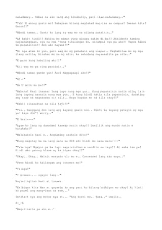 nadadamay.. Imbes na ako lang ang binubully, pati ikaw nadadamay.."
"Tsh! E anong gusto mo? Pabayaan kitang maglakad mag-isa sa campus? Iwasan kita?
Ganon!?"
"Hindi naman.. Gusto ko lang ay wag mo na silang pansinin.."
"At bakit hindi!? Nakita mo naman yung ginawa sakin di ba!? Aksidente kaming
nagkabanggaan, sya na nga 'tong tinulungan ko, sinampal nya pa ako?! Tapos hindi
ko papansinin?! Ano ako bayani!?"
"Oo nga alam ko yun, pero wag mo ng pahabain ang usapan.. Pagkabitaw mo ng mga
ilang salita, birahan mo na ng alis, ke sehodang nagsasalita pa sila.."
"E pano kung habuling ako!?"
"Edi wag mo pa ring pansinin.."
"Hindi naman pwede yun! Ano? Magpapaapi ako!?"
"Oo.."
"Ha!? Adik ka ba!?"
"Hahaha! Kasi inaasar lang tayo nung mga yun.. Kung papansinin natin sila, lalo
lang tayong aasarin nung mga yun.. E kung hindi natin sila papansinin, dadating
ang araw na magsasawa rin sila.. Kaya hayaan mo na sila okay??"
"Kahit sinasaktan na nila tayo!?"
"Tss.. Hanggang don lang ang kayang gawin non.. Hindi ka kayang patayin ng mga
yan kaya don't worry.."
"E kasi----"
"Ayaw ko lang ng dumadami kaaway natin okay!? Lumiliit ang mundo natin e
hahahaha!"
"Nakakainis kasi e.. Angdaming asshole dito!"
"Kung nagstay ka na lang sana sa SIS edi hindi mo sana nara----"
"Teka nga! Ngayon pa ba tayo magsisisihan e nandito na tayo!? At saka isa pa!
Hindi ako ganong klase ng kaibigan okay!?"
"Okay.. Okay.. Mainit masyado ulo mo e.. Concerned lang ako sayo.."
"Pwes hindi ko kailangan ang concern mo!"
"Talaga?"
"I m-mean.... ngayon lang.."
Nagkatinginan kami at tumawa.
"Kaibigan kita Max at gagawin ko ang part ko bilang kaibigan mo okay? At hindi
ko papel ang mang-iwan sa ere..."
In-start nya ang motor nya at... "Ang korni mo.. Tara.." umalis..
d-_-b
'Nag-iinarte pa ako e..'
 