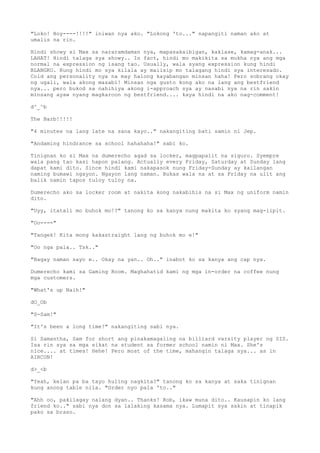 "Loko! Hoy----!!!!" iniwan nya ako. "Lokong 'to..." napangiti naman ako at
umalis na rin.
Hindi showy si Max sa nararamdaman nya, mapasakaibigan, kaklase, kamag-anak...
LAHAT! Hindi talaga sya showy.. In fact, hindi mo makikita sa mukha nya ang mga
normal na expression ng isang tao. Usually, wala syang expression kung hindi
BLANGKO. Kung hindi mo sya kilala ay maiisip mo talagang hindi sya interesado.
Cold ang personality nya na may halong kayabangan minsan haha! Pero sobrang okay
ng ugali, wala akong masabi! Minsan nga gusto kong ako na lang ang bestfriend
nya... pero bukod sa nahihiya akong i-approach sya ay nasabi nya na rin sakin
minsang ayaw nyang magkaroon ng bestfriend.... kaya hindi na ako nag-comment!
d^_^b
The Barb!!!!!
"4 minutes na lang late na sana kayo.." nakangiting bati samin ni Jep.
"Andaming hindrance sa school hahahaha!" sabi ko.
Tinignan ko si Max na dumerecho agad sa locker, magpapalit na siguro. Syempre
wala pang tao kasi hapon palang. Actually every Friday, Saturday at Sunday lang
dapat kami dito. Since hindi kami nakapasok nung Friday-Sunday ay kailangan
naming bumawi ngayon. Ngayon lang naman. Bukas wala na at sa Friday na ulit ang
balik namin tapos tuloy tuloy na.
Dumerecho ako sa locker room at nakita kong nakabihis na si Max ng uniform namin
dito.
"Uyy, itatali mo buhok mo!?" tanong ko sa kanya nung makita ko syang mag-iipit.
"Oo----"
"Tangek! Kita mong kakastraight lang ng buhok mo e!"
"Oo nga pala.. Tsk.."
"Bagay naman sayo e.. Okay na yan.. Oh.." inabot ko sa kanya ang cap nya.
Dumerecho kami sa Gaming Room. Maghahatid kami ng mga in-order na coffee nung
mga customers.
"What's up Naih!"
dO_Ob
"S-Sam!"
"It's been a long time!" nakangiting sabi nya.
Si Samantha, Sam for short ang pinakamagaling na billiard varsity player ng SIS.
Isa rin sya sa mga sikat na student sa former school namin ni Max. She's
nice.... at times! Hehe! Pero most of the time, mahangin talaga sya... as in
AIRCON!
d>_<b
"Yeah, kelan pa ba tayo huling nagkita?" tanong ko sa kanya at saka tinignan
kung anong table nila. "Order nyo pala 'to.."
"Ahh oo, pakilagay nalang dyan.. Thanks! Rob, ikaw muna dito.. Kausapin ko lang
friend ko.." sabi nya don sa lalaking kasama nya. Lumapit sya sakin at tinapik
pako sa braso.
 