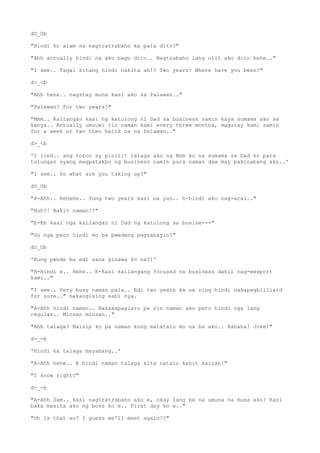 dO_Ob
"Hindi ko alam na nagtratrabaho ka pala dito?"
"Ahh actually hindi na ako bago dito.. Nagtrabaho lang ulit ako dito hehe.."
"I see.. Tagal kitang hindi nakita ah!? Two years? Where have you been?"
d>_<b
"Ahh hehe.. nagstay muna kasi ako sa Palawan.."
"Palawan? For two years?"
"Mmm.. Kailangan kasi ng katulong ni Dad sa business namin kaya sumama ako sa
kanya.. Actually umuuwi rin naman kami every three months, magstay kami samin
for a week or two then balik na ng Palawan.."
d>_<b
'I lied.. ang totoo ay pinilit talaga ako ng Mom ko na sumama sa Dad ko para
tulungan syang magpatakbo ng business namin para naman daw may pakinabang ako..'
"I see.. So what are you taking up?"
dO_Ob
"A-Ahh.. Hehehe.. Yung two years kasi na yun.. h-hindi ako nag-aral.."
"Huh?! Bakit naman!?"
"E-Eh kasi nga kailangan ni Dad ng katulong sa busine---"
"Oo nga pero hindi mo ba pwedeng pagsabayin?"
dO_Ob
'Kung pwede ba edi sana ginawa ko na?!'
"H-Hindi e.. Hehe.. K-Kasi kailangang focused sa business dahil nag-eexport
kami.."
"I see.. Very busy naman pala.. Edi two years ka na ring hindi nakapagbilliard
for sure.." nakangising sabi nya.
"A-Ahh hindi naman.. Nakakapaglaro pa rin naman ako pero hindi nga lang
regular.. Minsan minsan.."
"Ahh talaga? Naisip ko pa naman kung matatalo mo na ba ako.. Hahaha! Joke!"
d-_-b
'Hindi ka talaga mayabang..'
"A-Ahh hehe.. E hindi naman talaga kita natalo kahit kailan!"
"I know right?"
d-_-b
"A-Ahh Sam.. kasi nagtratrabaho ako e, okay lang ba na umuna na muna ako? Kasi
baka masita ako ng boss ko e.. First day ko e.."
"Oh is that so? I guess we'll meet again??"
 