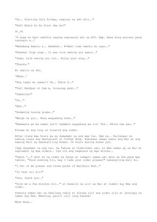 "Oo.. Starting this Friday, regular na ako dito.."
"Huh? Akala ko ba first day mo?"
d>_<b
'E ayaw ko kasi sabihin sayong nag-aaral ako sa BIS. Amp. Baka kung anu-ano pang
tanongin e..'
"Mahabang kwento e.. Heheheh.. N-Next time kwento ko sayo.."
"Hahaha! Sige sige.. It was nice seeing you again.."
"Yeah, nice seeing you too.. Enjoy your stay.."
"Thanks."
At umalis na ako.
'Whew..'
"Ang tagal mo naman!? Oh.. Table 8.."
"Tsh! Nandyan si Sam e, kinausap pako.."
"Samantha?"
"Oo.."
"Ahh.."
"Andaming tanong grabe.."
"Maige na yun.. Kesa magyabang haha.."
"Mawawala pa ba naman yun!? Syempre nagyabang pa rin! Tsk.. Akina nga yan.."
Kinuwa ko ang tray at hinatid ang order.
After ilang mga hours pa ay dumadami na ang mga tao. 9pm na.. Kailangan na
naming isara ang Restaurant at Coffee Shop. Bubuksan naman namin ang Bar at ang
Gaming Hall ay mananatiling bukas. 24 hours kasing bukas yun.
10pm dumadami na ang tao. Sa Tables at Ordertaker ako, si Max naman ay sa Bar at
nag-aabot ng mga orders.. Sya rin ang nagmimix ng mga drinks..
"Table 7.." abot ko ng order sa kanya at lumapit naman ako doon sa iba pang mga
tables. "Good evening Sir, may I take your order please?" nakangiting bati ko.
"3 Set of BG please and three packs of Marlboro Red.."
"Is that all Sir?"
"Yes, thank you.."
"Give me a few minutes Sir.." at bumalik na ulit sa Bar at inabot kay Max ang
order.
Pumunta naman ako sa kabilang table at kinuwa ulit ang order nila at ibinigay na
naman kay Max. Meaning, paulit ulit lang hahaha!
Maya maya..
 