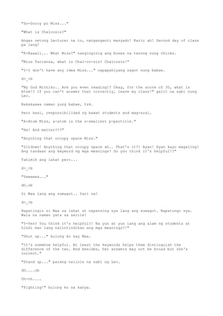 "So-Sorry po Miss..."
"What is Chalcosis?"
Angas netong Lecturer na to, nanganganti masyado! Karir ah! Second day of class
pa lang!
"K-Kaaall... What Miss?" nanginginig ang boses na tanong nung chicks.
"Miss Tarranza, what is Chal-co-sis? Chalcosis!"
"I-I don't have any idea Miss..." napapahiyang sagot nung babae.
d>_<b
"My God Michiko.. Are you even reading!? Okay, for the score of 30, what is
Atom!? If you can't answer that correctly, leave my class!" galit na sabi nung
Lec.
Nakakaawa naman yung babae, tsk.
Pero kasi, responsibilidad ng bawat students and mag-aral.
"A-Atom Miss, a-atom is the s-smallest p-particle."
"Ha! And matter???"
"Anything that occupy space Miss."
"Sitdown! Anything that occupy space ah.. That's it?! Ayan! Dyan kayo magaling!
Ang tandaan ang keyword ng mga meanings! Do you think it's helpful!?"
Tahimik ang lahat pero...
d>_<b
"Yeeeees..."
dO.ob
Si Max lang ang sumagot.. Yari na!
d>_<b
Napatingin si Max sa lahat at napansing sya lang ang sumagot. Napatungo sya.
Wala na naman yata sa sarile!
"Y-Yes? You think it's helpful?! Na yun at yun lang ang alam ng students at
hindi man lang naiintindihan ang mga meanings?!"
"Shut up..." bulong ko kay Max.
"It's somehow helpful. At least the keywords helps them distinguish the
difference of the two. And besides, her answers may not be broad but she's
correct."
"Stand up..." parang naiinis na sabi ng Lec.
dO....ob
Uh-oh....
"Fighting!" bulong ko sa kanya.
 