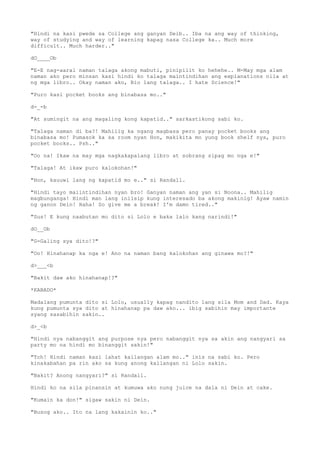 "Hindi na kasi pwede sa College ang ganyan Deib.. Iba na ang way of thinking,
way of studying and way of learning kapag nasa College ka.. Much more
difficult.. Much harder.."
dO____Ob
"E-E nag-aaral naman talaga akong mabuti, pinipilit ko hehehe.. M-May mga alam
naman ako pero minsan kasi hindi ko talaga maintindihan ang explanations nila at
ng mga libro.. Okay naman ako, Bio lang talaga.. I hate Science!"
"Puro kasi pocket books ang binabasa mo.."
d-_-b
"At sumingit na ang magaling kong kapatid.." sarkastikong sabi ko.
"Talaga naman di ba?! Mahilig ka ngang magbasa pero panay pocket books ang
binabasa mo! Pumasok ka sa room nyan Hon, makikita mo yung book shelf nya, puro
pocket books.. Psh.."
"Oo na! Ikaw na may mga nagkakapalang libro at sobrang sipag mo nga e!"
"Talaga! At ikaw puro kalokohan!"
"Hon, kauuwi lang ng kapatid mo e.." si Randall.
"Hindi tayo maiintindihan nyan bro! Ganyan naman ang yan si Noona.. Mahilig
magbunganga! Hindi man lang iniisip kung interesado ba akong makinig! Ayaw namin
ng ganon Dein! Haha! So give me a break! I'm damn tired.."
"Sus! E kung naabutan mo dito si Lolo e baka lalo kang narindi!"
dO__Ob
"G-Galing sya dito!?"
"Oo! Hinahanap ka nga e! Ano na naman bang kalokohan ang ginawa mo?!"
d>___<b
"Bakit daw ako hinahanap!?"
*KABADO*
Madalang pumunta dito si Lolo, usually kapag nandito lang sila Mom and Dad. Kaya
kung pumunta sya dito at hinahanap pa daw ako... ibig sabihin may importante
syang sasabihin sakin..
d>_<b
"Hindi nya nabanggit ang purpose nya pero nabanggit nya sa akin ang nangyari sa
party mo na hindi mo binanggit sakin!"
"Tch! Hindi naman kasi lahat kailangan alam mo.." inis na sabi ko. Pero
kinakabahan pa rin ako sa kung anong kailangan ni Lolo sakin.
"Bakit? Anong nangyari?" si Randall.
Hindi ko na sila pinansin at kumuwa ako nung juice na dala ni Dein at cake.
"Kumain ka don!" sigaw sakin ni Dein.
"Busog ako.. Ito na lang kakainin ko.."
 
