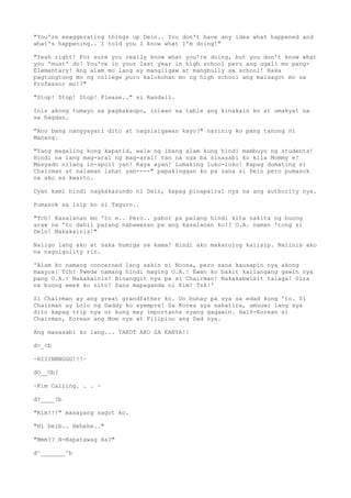 "You're exaggerating things up Dein.. You don't have any idea what happened and
what's happening.. I told you I know what I'm doing!"
"Yeah right! For sure you really know what you're doing, but you don't know what
you 'must' do! You're in your last year in high school pero ang ugali mo pang-
Elementary! Ang alam mo lang ay mangligaw at mangbully sa school! Baka
pagtungtong mo ng college puro kalokohan mo ng high school ang maisagot mo sa
Professor mo!?"
"Stop! Stop! Stop! Please.." si Randall.
Inis akong tumayo sa pagkakaupo, iniwan sa table ang kinakain ko at umakyat na
sa hagdan.
"Ano bang nangyayari dito at nagsisigawan kayo?" narinig ko pang tanong ni
Manang.
"Yang magaling kong kapatid, wala ng ibang alam kung hindi mambuyo ng students!
Hindi na lang mag-aral ng mag-aral! Yan na nga ba sinasabi ko kila Mommy e!
Masyado nilang in-spoil yan! Kaya ayan! Lumaking luko-loko! Kapag dumating si
Chairman at nalaman lahat yan----" papakinggan ko pa sana si Dein pero pumasok
na ako sa kwarto.
Dyan kami hindi nagkakasundo ni Dein, kapag pinapairal nya na ang authority nya.
Pumasok sa isip ko si Taguro..
"Tch! Kasalanan mo 'to e.. Pero.. pabor pa palang hindi kita nakita ng buong
araw na 'to dahil parang nabawasan pa ang kasalanan ko!? O.A. naman 'tong si
Dein! Nakakainis!"
Naligo lang ako at saka humiga sa kama! Hindi ako makatulog kaiisip. Naiinis ako
na naguiguilty rin.
'Alam ko namang concerned lang sakin si Noona, pero sana kausapin nya akong
maayos! Tch! Pwede namang hindi maging O.A.! Ewan ko bakit kailangang gawin nya
pang O.A.! Nakakainis! Binanggit nya pa si Chairman! Nakakabwisit talaga! Sira
na buong week ko nito! Sana mapaganda ni Kim! Tsk!'
Si Chairman ay ang great grandfather ko. Oo buhay pa sya sa edad kong 'to. Si
Chairman ay Lolo ng Daddy ko syempre! Sa Korea sya nakatira, umuuwi lang sya
dito kapag trip nya or kung may importante syang gagawin. Half-Korean si
Chairman, Korean ang Mom nya at Filipino ang Dad nya.
Ang masasabi ko lang... TAKOT AKO SA KANYA!!
d>_<b
~RIIINNNGGG!!!~
dO__Ob?
~Kim Calling. . . ~
d?____?b
"Kim!!!" masayang sagot ko.
"Hi Deib.. Hehehe.."
"Mmm?? N-Napatawag ka?"
d^_______^b
 