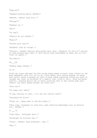 "Ayaw mo?"
"Syempre gustong gusto! Hehehe!"
"Hehehe.. Namiss lang kita.."
"Talaga?!"
"Hahaha! Oo.."
"Oh!?"
"Oo nga!"
"Akalain mo yun hehehe.."
"Bakit?"
"Pareho pala tayo!?"
"Hahahah! Loko ka talaga.."
"Seryoso.. Hahaha! Akalain mong pareho pala tayo.. Namimiss rin kita e!" naalala
ko yung pinagtalunan namin ni Dein kanina kaya nakaramdam na naman ako ng inis!
"Lalo na ngayon.."
"Oh bakit?"
dO____Ob
"W-Wala naman hehehe.."
d>_<b
Hindi ako sanay mag-open kay Kim ng mga bagay bagay na gusto kong i-share sa iba
para mabawasan yung init ng ulo ko, hindi madali para saking magsabi sa kanya
kasi parati akong inuunahan ng takot na baka kapag nagtanong tanong sya sakin at
nalaman nya lahat ng kalokohan ko e magalit sya, tulad ni Dein.. Kung anu-anong
sabihin.. Ayokong mainis ako sa kanya tulad kay Dein at mas lalong ayaw kong
magalit sya sakin kapag nalaman nya lahat yun!
"Sure ka?!"
"Oo naman yes! Hehe!"
"O sya, matulog na tayo.. I'll see you tomorow okay?"
"Susunduin ba kita?"
"Hindi na.. Sabay kami ni Ate Kez bukas.."
"Okay sige, tatawagan na lang kita, baka sakaling magkasabay tayo sa Parking
Lot.. Hehehe.."
d^____^b
"Sige haha.. Goodnight Deib.."
"Goodnight my Princess Kim.."
"Susss.. Hehehe! Sige goodnight.. Bye.."
"Bye.."
 