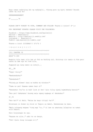 Kaya naman nakatulog ako ng nakangiti.. Punong puno ng ngiti hehehe! Burado
lahat ng inis ko!
SARAAAAAAAAAAAP!
d^________^b
PLEASE DON'T FORGET TO VOTE, COMMENT AND FOLLOW! Thanks a loooot! d^^,v
FOR IMPORTANT UPDATES PLEASE VISIT THE FOLLOWING:
Facebook : https://www.facebook.com/maxinejiji
Twitter : @maxinejiji
Website : http://maxinejiji.weebly.com/
Instagram : @maxinejiji
Tumblr: www.maxinejiji.tumblr.com/
Thanks a looot JIJIERAS!!! d^o^b ?
- m a x i n e j i j i ?
*******************************************
[31] CHAPTER 30
*******************************************
DEIB''S POV
Nagkita kita kami nila Lee at Tob sa Parking Lot. Hinintay rin namin si Kim pero
nauna na daw sya sa room nila.
Pagpasok pa lang namin sa school...
dO___Ob
"Oops! Sorry!"
"Bwahahahaha!"
"Hahahahah!"
"Kulang pa Aimee! Sana sa mukha mo binuhos!"
"Tama na yan! Kawawa naman kasi e!"
"Hahahaha! You're so bad! Look at her! Lalo tuloy syang nagmukhang basura!"
"Ano pa!? Hahahaha! Parang wala ngang nagbago e! Hahahaha!"
d-_-b
"Ano ba!?" si Naih. "Kelan ba kayo titigil ha!?"
Binuhusan ni Aimee ng Juice si Taguro sa damit. Nakakatawa na ewan.
"Wala talagang magawa 'tong mga 'to.." si Lee na umastang lalapitan na naman
sila Taguro.
Pero hinarangan ko sya.
"Hayaan mo sila.." sabi ko sa kanya.
"Tsh! Gusto kong tulungan e---"
 