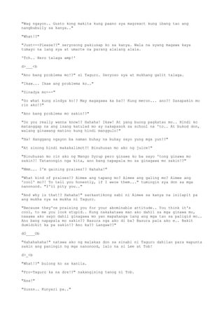"Wag ngayon.. Gusto kong makita kung paano sya magreact kung ibang tao ang
nangbubully sa kanya.."
"What!?"
"Just---Please??" seryosong pakiusap ko sa kanya. Wala na syang magawa kaya
tumayo na lang sya at umarte na parang alalang alala.
'Tch.. Hero talaga amp!'
d>___<b
"Ano bang problema mo!?" si Taguro. Seryoso sya at mukhang galit talaga.
"Ikaw... Ikaw ang problema ko.."
"Sinadya mo---"
"So what kung sindya ko!? May magagawa ka ba?! Kung meron... ano?! Sasapakin mo
rin ako!?"
"Ano bang problema mo sakin!?"
"Do you really wanna know!? Hahaha! Ikaw! At yang buong pagkatao mo.. Hindi ko
matanggap na ang isang katulad mo ay nakapasok sa school na 'to.. At bukod don,
walang ginawang matino kung hindi manggulo!"
"Ha! Hanggang ngayon ba naman buhay na buhay sayo yung mga yun!?"
"At sinong hindi makakalimot?! Binuhusan mo ako ng juice!"
"Binuhusan mo rin ako ng Mango Syrup pero ginawa ko ba sayo 'tong ginawa mo
sakin?! Tatanongin nga kita, ano bang napapala mo sa ginagawa mo sakin!?"
"Mmm... I'm gaining praises!? Hahaha!"
"What kind of praises!? Aimee ang tapang mo? Aimee ang galing mo? Aimee ang
'cool' mo?! To tell you honestly, if I were them..." tumingin sya don sa mga
nanonood. "I'll pity you.."
"And why is that!? Hahaha!" sarkastikong sabi ni Aimee sa kanya na inilapit pa
ang mukha nya sa mukha ni Taguro.
"Because they're praising you for your abominable attitude.. You think it's
cool, to me you look stupid.. Kung nakakatawa man ako dahil sa mga ginawa mo,
naaawa ako sayo dahil ginagawa mo yan mapahanga lang ang mga tao sa paligid mo..
Ano bang napapala mo sakin?? Basura nga ako di ba? Basura pala ako e.. Bakit
dumidikit ka pa sakin!? Ano ka?? Langaw??"
dO____Ob
"Hahahahaha!" natawa ako ng malakas don sa sinabi ni Taguro dahilan para mapunta
sakin ang paningin ng mga nanonood, lalo na si Lee at Tob!
d>_<b
"What!?" bulong ko sa kanila.
"Pro-Taguro ka na dre!?" nakangising tanog ni Tob.
"Asa!"
"Susss.. Kunyari pa.."
 