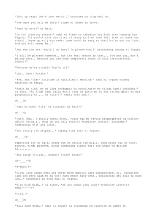 "Shut up okay? Let's just watch.." natatawa pa ring sabi ko.
"How dare you call me that!" sigaw ni Aimee sa kanya.
"Puro ka arte!" si Naih.
"Do not interrup please!" sabi ni Aimee na nakaduro kay Naih saka humarap kay
Taguro. "If you're sick and tired of being bullied then feel free to leave our
school..Leave quietly and never come back! As easy as that!You're not our loss..
And you will never be.."
"And why the hell would I do that? To please you??" natatawang tanong ni Taguro.
"I will be pleased somehow.. but the real reason is that... You and you, don't
belong here.. Because you are both completely inept in this International
School!"
"Because we're trash?? That's it?"
"Uhh.. Yes!? Hahaha!"
"Wow, and 'that' attitude is qualified?! Amazing!" sabi ni Taguro habang
nakaturo sa kanya.
"Bakit ba hindi mo na lang tanggapin na schoolmates mo talaga kami? Hahahaha!"
si Naih. "At hindi kami aalis dahil lang sa gusto mo at mas lalong dahil sa mga
pangbubully mo.... at nila!!!" sabay turo samin.
dO___Ob
'Kami ba yung 'nila' na sinasabi ni Naih!?'
d>___<b
"Huh?! Uhm.. I really wanna know.. Paano nga ba kayong nakapagbayad ng tuition
dito?? Using a.. what do you call that??? Promisory letter?! Hahahaha!"
nagtawanan ulit ang lahat.
"You really are stupid..." nakangiting sabi ni Taguro.
dO____Ob
Napatitig ako sa ngiti nyang yun at nainis ako bigla. Yung ngiti nya na hindi
pacute, hindi pasweet, hindi magandang tignan pero ang angas ng dating!
At........
'Ang sarap titigan.. Andwae! Erase! Erase!'
d>>____<<b
"W-What!?"
"Hindi lang naman pera ang pwede mong gamitin para makapag-aral ka.. Pangalawa
lang ang pera alam mo ba yun? Kung meron kang pera.. panigurado ako wala ka nung
una.." nakangiti pa ring sabi ni Taguro.
"Blah blah blah.." si Aimee. "At ano naman yung una?? Promisory Letter??
Haha------!"
"Utak.."
dO___Ob
"Wala kang UTAK.." sabi ni Taguro na ikinabago ng reaction ni Aimee at
 