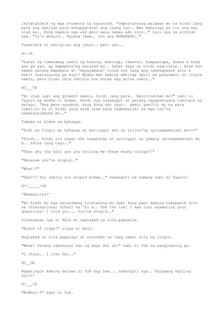 ikinatahimik ng mga students na nanonood. "Importanteng malaman mo na hindi lang
pera ang dahilan para makapag-aral ang isang tao.. Mas mahalaga pa rin ang may
utak ka.. Kung mapera nga ako pero wala naman ako nito.." turo nya sa sintido
nya. "It's absurd.. Parang ikaw.. You are NONSENSE.."
Tumahimik at natigilan ang lahat.. pati ako..
d-.-b
"Lahat ng tumatawag samin ng basura, mahirap, skwater, hampaslupa, dukha o kung
ano pa yan, ay mapepera'ng katulad mo.. Lahat kayo ay hindi nag-iisip.. Alam nyo
naman palang mapepera at 'mayayamang' tulad nyo lang ang nakakapasok dito e
bakit nagtatanong pa kayo? Mukha man kaming mahirap dahil sa pananamit at itsura
namin, pero hindi ibig sabihin nun butas ang bulsa namin.."
dO___Ob
"At utak lagi ang ginamit namin, hindi lang pera.. Naintindihan mo?" sabi ni
Taguro sa mukha ni Aimee. Hindi sya nakasagot at parang napapahiyang tumingin sa
malayo. "Ang pera nauubos, kaya kung ako sayo.. gamit gamitin mo na para
tumalino ka at hindi yung araw araw kang nagmamalaki sa mga tao'ng
nakakasalamuha mo.."
Tumawa si Aimee ng bahagya.
"A-At sa tingin mo hahanga at maiinggit ako sa talino'ng ipinagmamalaki mo---"
"Hindi.. Hindi rin naman ako humahanga at naiinggit sa yamang ipinagmamalaki mo
e.. Patas lang tayo.."
"Then why the hell are you telling me these mushy things?!"
"Because you're stupid.."
"What!?"
"See??? You really are stupid Aimee.." nakangiti na namang sabi ni Taguro!
d>>_____<<b
'Nakakainis!'
"Ni hindi mo nga matandaang tinatanong mo kami kung pano kaming nakapasok dito
sa International School na 'to e.. Tsk tsk tsk! I was just answering your
questions! I told you... You're stupid.."
Sinenyasan nya si Naih at naglakad na sila papaalis.
"Bunch of craps!" sigaw ni Naih.
Naglakad na sila papalayo at sinundan na lang namin sila ng tingin.
"Whew! Parang nabuhayan ako ng dugo don ah!" sabi ni Tob na nanginginig pa.
"I think.. I like her.."
dO__Ob
Napatingin kaming dalawa ni Tob kay Lee... nakangiti sya.. Talagang ngiting
ngiti!
d>___<b
"W-What!?" kami ni Tob.
 