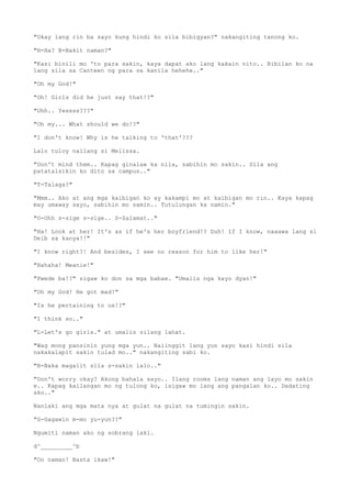 "Okay lang rin ba sayo kung hindi ko sila bibigyan?" nakangiting tanong ko.
"H-Ha? B-Bakit naman?"
"Kasi binili mo 'to para sakin, kaya dapat ako lang kakain nito.. Bibilan ko na
lang sila sa Canteen ng para sa kanila hehehe.."
"Oh my God!"
"Oh! Girls did he just say that!?"
"Uhh.. Yessss???"
"Oh my... What should we do!?"
"I don't know! Why is he talking to 'that'???
Lalo tuloy nailang si Melissa.
"Don't mind them.. Kapag ginalaw ka nila, sabihin mo sakin.. Sila ang
patatalsikin ko dito sa campus.."
"T-Talaga?"
"Mmm.. Ako at ang mga kaibigan ko ay kakampi mo at kaibigan mo rin.. Kaya kapag
may umaway sayo, sabihin mo samin.. Tutulungan ka namin."
"O-Ohh s-sige s-sige.. S-Salamat.."
"Ha! Look at her! It's as if he's her boyfriend!? Duh! If I know, naaawa lang si
Deib sa kanya!!"
"I know right?! And besides, I see no reason for him to like her!"
"Hahaha! Meanie!"
"Pwede ba!?" sigaw ko don sa mga babae. "Umalis nga kayo dyan!"
"Oh my God! He got mad!"
"Is he pertaining to us!?"
"I think so.."
"L-Let's go girls." at umalis silang lahat.
"Wag mong pansinin yung mga yun.. Naiinggit lang yun sayo kasi hindi sila
nakakalapit sakin tulad mo.." nakangiting sabi ko.
"B-Baka magalit sila s-sakin lalo.."
"Don't worry okay? Akong bahala sayo.. Ilang rooms lang naman ang layo mo sakin
e.. Kapag kailangan mo ng tulong ko, isigaw mo lang ang pangalan ko.. Dadating
ako.."
Nanlaki ang mga mata nya at gulat na gulat na tumingin sakin.
"G-Gagawin m-mo yu-yun??"
Ngumiti naman ako ng sobrang laki.
d^_________^b
"Oo naman! Basta ikaw!"
 