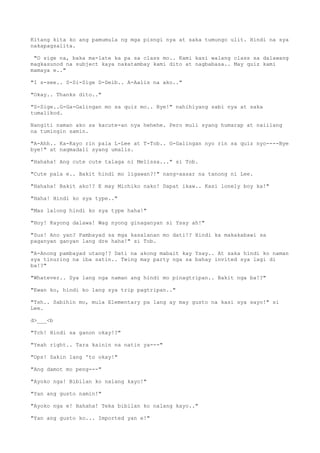 Kitang kita ko ang pamumula ng mga pisngi nya at saka tumungo ulit. Hindi na sya
nakapagsalita.
"O sige na, baka ma-late ka pa sa class mo.. Kami kasi walang class sa dalawang
magkasunod na subject kaya nakatambay kami dito at nagbabasa.. May quiz kami
mamaya e.."
"I s-see.. S-Si-Sige D-Deib.. A-Aalis na ako.."
"Okay.. Thanks dito.."
"S-Sige..G-Ga-Galingan mo sa quiz mo.. Bye!" nahihiyang sabi nya at saka
tumalikod.
Nangiti naman ako sa kacute-an nya hehehe. Pero muli syang humarap at naiilang
na tumingin samin.
"A-Ahh.. Ka-Kayo rin pala L-Lee at T-Tob.. G-Galingan nyo rin sa quiz nyo----Bye
bye!" at nagmadali syang umalis.
"Hahaha! Ang cute cute talaga ni Melissa..." si Tob.
"Cute pala e.. Bakit hindi mo ligawan?!" nang-aasar na tanong ni Lee.
"Hahaha! Bakit ako!? E may Michiko nako! Dapat ikaw.. Kasi lonely boy ka!"
"Haha! Hindi ko sya type.."
"Mas lalong hindi ko sya type haha!"
"Hoy! Kayong dalawa! Wag nyong ginaganyan si Ysay ah!"
"Sus! Ano yan? Pambayad sa mga kasalanan mo dati!? Hindi ka makakabawi sa
paganyan ganyan lang dre haha!" si Tob.
"A-Anong pambayad utang!? Dati na akong mabait kay Ysay.. At saka hindi ko naman
sya tinuring na iba satin.. Twing may party nga sa bahay invited sya lagi di
ba!?"
"Whatever.. Sya lang nga naman ang hindi mo pinagtripan.. Bakit nga ba!?"
"Ewan ko, hindi ko lang sya trip pagtripan.."
"Tsh.. Sabihin mo, mula Elementary pa lang ay may gusto na kasi sya sayo!" si
Lee.
d>___<b
"Tch! Hindi sa ganon okay!?"
"Yeah right.. Tara kainin na natin ya---"
"Ops! Sakin lang 'to okay!"
"Ang damot mo peng---"
"Ayoko nga! Bibilan ko nalang kayo!"
"Yan ang gusto namin!"
"Ayoko nga e! Hahaha! Teka bibilan ko nalang kayo.."
"Yan ang gusto ko... Imported yan e!"
 
