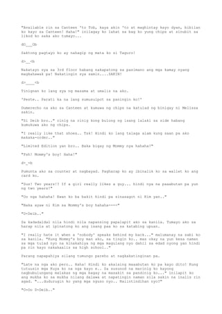 "Available rin sa Canteen 'to Tob, kaya akin 'to at maghintay kayo dyan, bibilan
ko kayo sa Canteen! Haha!" inilagay ko lahat sa bag ko yung chips at sinubit sa
likod ko saka ako tumayo...
dO___Ob
Saktong pagtayo ko ay nahagip ng mata ko si Taguro!
d>__<b
Nakatayo sya sa 3rd floor habang nakapatong sa pasimano ang mga kamay nyang
magkahawak pa! Nakatingin sya samin....SAKIN!
d>____<b
Tinignan ko lang sya ng masama at umalis na ako.
'Peste.. Parati ka na lang sumusulpot sa paningin ko!'
Dumerecho na ako sa Canteen at kumuwa ng chips na katulad ng binigay ni Melissa
sakin.
"Si Deib bro.." rinig na rinig kong bulong ng isang lalaki sa side habang
kumukuwa ako ng chips.
"I really like that shoes.. Tsk! Hindi ko lang talaga alam kung saan pa ako
makaka-order.."
"Limited Edition yan bro.. Baka bigay ng Mommy nya hahaha!"
"Psh! Mommy's boy! Haha!"
d-_-b
Pumunta ako sa counter at nagbayad. Pagharap ko ay ibinalik ko sa wallet ko ang
card ko.
"Sus! Two years!? If a girl really likes a guy... hindi nya na paaabutan pa yun
ng two years!"
"Oo nga hahaha! Ewan ko ba bakit hindi pa sinasagot ni Kim yan.."
"Baka ayaw ni Kim sa Mommy's boy hahaha----"
"D-Deib.."
Sa kadadaldal nila hindi nila napansing papalapit ako sa kanila. Tumayo ako sa
harap nila at ipinatong ko ang isang paa ko sa katabing upuan.
"I really hate it when a 'nobody' speaks behind my back..." malumanay na sabi ko
sa kanila. "Kung Mommy's boy man ako, sa tingin ko.. mas okay na yun kesa naman
sa mga tulad nyo na kinakahiya ng mga magulang nyo dahil sa edad nyong yan hindi
pa rin kayo nakakaalis sa high school.."
Parang napapahiya silang tumungo pareho at nagkakatinginan pa.
"Late na nga ako pero.. Haha! Hindi ko akalaing maaabutan ko pa kayo dito! Kung
tutuusin mga Kuya ko na nga kayo e.. Sa susunod na marinig ko kayong
nagbubulungang malakas ng mga bagay na masakit sa pandinig ko..." inilapit ko
ang mukha ko sa mukha nilang dalawa at napatingin naman sila sakin na inalis rin
agad. "...dudurugin ko yang mga nguso nyo.. Naiintindihan nyo?"
"O-Oo D-Deib.."
 