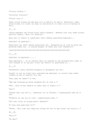 "S-Sorry D-Deib.."
"So-Sorry! S-Sorry!"
"T-Tara tara.."
Sabay nilang kinuwa ang mga bag nila at mabilis na umalis. Nangingiti naman
akong kinuwa ulit lahat ng chips na ipinatong ko sa table nila at humarap sa
exit..
d-___-b
'Buong maghapon nga kitang hindi nakita kahapon.. Mukhang oras oras naman kitang
makikita ngayon.. Wala rin! Badtrip!'
Nasa exit si Taguro at nakatingin sakin habang naglalakad papalapit...
Papalapit ng papalapit..
Nakatingin sya sakin habang naglalakad sya.. Nakapasok pa sa loob ng bulsa ang
parehong kamay nya.. at parang bumagal na naman ang oras! Nakakainis!
*TUG*DUG*TUG*DUG*TUG*DUG*TUG*DUG*TUG*DUG*TUG*DUG*TUG*DUG*TUG*DUG*
d>____<b
Papalapit ng papalapit.......
Nang papalapit... na sa sobrang lapit ay nagtama na ang dalawang mata namin at
nasa harapan ko na sya pero hindi sya huminto sa paglalakad at...
d>___<b
Derederecho syang naglakad hanggang sa malagpasan nya ako..
Hinabol ko sya ng tingin pero naglakad sya papalapit sa counter kaya naman
lumabas na ako at bumalik kila Lee.
"Ang tagal mo naman!" si Tob.
"May mga kinausap pa akong gunggong don sa loob e.."
"Ahh.. kala ko may rematch na naman kayo ni Taguro e.."
"Ha?!"
"Dumaan kasi sya dito e.. Dumerecho rin sa Canteen.." ngumunguyang sabi pa ni
Tob.
"N-Nakita ko nga sya sa loob.. nagkasalubong kami.."
"Oh? Buti hindi mo pinagtripan?! Hahahah!"
"E kung ikaw pagtripan ko?!"
"Shhhk.. Pero alam nyo? Napaisip talaga ako don sa mga sinabi nya kanina e.."
dO___Ob
"Nino!?"
"Ni Max!"
 