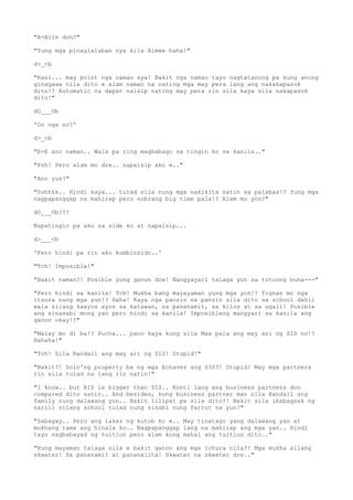 "A-Alin don?"
"Yung mga pinaglalaban nya kila Aimee haha!"
d>_<b
"Kasi... may point nga naman sya! Bakit nga naman tayo nagtatanong pa kung anong
ginagawa nila dito e alam naman na nating mga may pera lang ang nakakapasok
dito!? Automatic na dapat naisip nating may pera rin sila kaya sila nakapasok
dito!"
dO___Ob
'Oo nga no?'
d>_<b
"E-E ano naman.. Wala pa ring magbabago sa tingin ko sa kanila.."
"Psh! Pero alam mo dre.. napaisip ako e.."
"Ano yun?"
"Sshhkk.. Hindi kaya... tulad sila nung mga nakikita natin sa palabas!? Yung mga
nagpapanggap na mahirap pero sobrang big time pala!? Alam mo yon?"
dO___Ob???
Napatingin pa ako sa side ko at napaisip...
d>___<b
'Pero hindi pa rin ako kumbinsido..'
"Tch! Imposible!"
"Bakit naman?! Posible yung ganon dre! Nangyayari talaga yun sa totoong buha---"
"Pero hindi sa kanila! Tch! Mukha bang mayayaman yung mga yon!? Tignan mo nga
itsura nung mga yun!? Haha! Kaya nga pansin na pansin sila dito sa school dahil
wala silang kaayos ayos sa katawan, sa pananamit, sa kilos at sa ugali! Posible
ang sinasabi mong yan pero hindi sa kanila! Imposibleng mangyari sa kanila ang
ganon okay!?"
"Malay mo di ba!? Pucha... pano kaya kung sila Max pala ang may ari ng SIS no!?
Hahaha!"
"Tch! Sila Randall ang may ari ng SIS! Stupid!"
"Bakit?! Solo'ng property ba ng mga Echavez ang SIS?! Stupid! May mga partners
rin sila tulad na lang rin natin!"
"I know.. but BIS is bigger than SIS.. Konti lang ang business partners don
compared dito satin.. And besides, kung business partner man nila Randall ang
family nung dalawang yun.. Bakit lilipat pa sila dito?! Bakit sila ibabagsak ng
sarili nilang school tulad nung sinabi nung Parrot na yun!"
"Sabagay.. Pero ang lakas ng kutob ko e.. May tinatago yang dalawang yan at
mukhang tama ang hinala ko.. Nagpapanggap lang na mahirap ang mga yan.. Hindi
tayo nagbabayad ng tuition pero alam kong mahal ang tuition dito.."
"Kung mayaman talaga sila e bakit ganon ang mga ichura nila?! Mga mukha silang
skwater! Sa pananamit at pananalita! Skwater na skwater dre.."
 