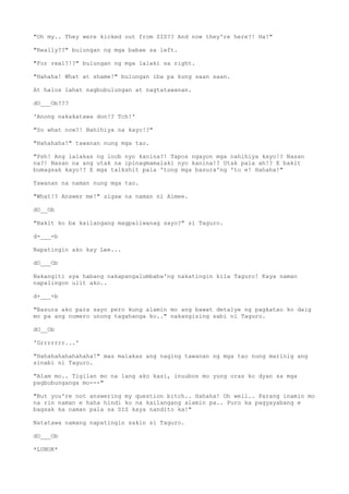 "Oh my.. They were kicked out from SIS?? And now they're here?! Ha!"
"Really??" bulungan ng mga babae sa left.
"For real?!?" bulungan ng mga lalaki sa right.
"Hahaha! What at shame!" bulungan iba pa kung saan saan.
At halos lahat nagbubulungan at nagtatawanan.
dO___Ob???
'Anong nakakatawa don!? Tch!'
"So what now?! Nahihiya na kayo!?"
"Hahahaha!" tawanan nung mga tao.
"Psh! Ang lalakas ng loob nyo kanina?! Tapos ngayon mga nahihiya kayo!? Nasan
na?! Nasan na ang utak na ipinagmamalaki nyo kanina!? Utak pala ah!? E bakit
bumagsak kayo!? E mga talkshit pala 'tong mga basura'ng 'to e! Hahaha!"
Tawanan na naman nung mga tao.
"What!? Answer me!" sigaw na naman ni Aimee.
dO__Ob
"Bakit ko ba kailangang magpaliwanag sayo?" si Taguro.
d-___-b
Napatingin ako kay Lee...
dO___Ob
Nakangiti sya habang nakapangalumbaba'ng nakatingin kila Taguro! Kaya naman
napalingon ulit ako..
d+___+b
"Basura ako para sayo pero kung alamin mo ang bawat detalye ng pagkatao ko daig
mo pa ang numero unong tagahanga ko.." nakangising sabi ni Taguro.
dO__Ob
'Grrrrrrr...'
"Hahahahahahahaha!" mas malakas ang naging tawanan ng mga tao nung marinig ang
sinabi ni Taguro.
"Alam mo.. Tigilan mo na lang ako kasi, inuubos mo yung oras ko dyan sa mga
pagbubunganga mo---"
"But you're not answering my question bitch.. Hahaha! Oh well.. Parang inamin mo
na rin naman e haha hindi ko na kailangang alamin pa.. Puro ka pagyayabang e
bagsak ka naman pala sa SIS kaya nandito ka!"
Natatawa namang napatingin sakin si Taguro.
dO___Ob
*LUNOK*
 