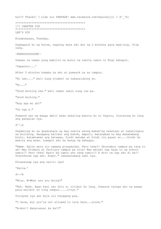 ha??? Thanks! ? Like our FANPAGE! www.facebook.com/maxinejiji ? d^_^b]
*******************************************
[7] CHAPTER SIX
*******************************************
LEE'S POV
Kinabukasan, Tuesday.
Pagkapark ko ng kotse, nagstay muna ako don ng 5 minutes para mag-isip. Trip
lang.
~BRRROOOOOOOOM!~
Dumaan na naman yung mabilis na motor na nakita namin ni Migz kahapon.
'Papansin...'
After 5 minutes bumaba na ako at pumasok na sa campus.
"Hi Lee...." bati nung student na nakasalubong ko.
"Hi..."
"Good morning Lee." bati naman sakin nung isa pa.
"Good morning."
"Ang aga mo ah?"
"Oo nga e."
Pumasok ako ng maaga dahil baka sakaling makita ko si Taguro, itatanong ko lang
ang pangalan nya.
d^^,b
Pagdating ko sa quadrangle ay may nakita akong babae'ng nakatayo at nakatingala
sa building. Hanggang balikat ang buhok, maputi, matangkad na may mahahabang
binti, katamtaman ang katawan, hindi mataba at hindi rin payat at....hindi ko
makita ang muka. Lumapit ako sa kanya ng bahagya.
"Hmmm. Halos wala rin namang pinagkaiba. Pero teka?! Secondary campus pa lang to
ah! May Primary at Tertiary campus pa sila! Mas malaki nga kaya to sa school
namin!? Pero teka! Bakit ba namin ako nang namin!? E dito na nga ako di ba?!
Transferee nga ako. Engot." nakakatawang sabi nya.
Kinakausap nya ang sarili nya?
'Baliw.'
d-.-b
"Miss. W-What are you doing?"
"Ahh. Hehe. Bago kasi ako dito e, nilibot ko lang. Pumasok talaga ako ng maaga
para malibot ko tong campus.....n-nyo."
Tinignan nya ako mula ulo hanggang paa.
"I know, but you're not allowed to talk here...alone."
"A-Ano!? Nang-aasar ka ba!?"
 