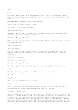 'Yes!'
d^_^b
Kinindatan ko pa sina Tob at Lee pag-upo nila sa tabi ko, parepareho kaming
nakaharap kay Lolo pero nasa tagiliran namin sila Taguro na nakaharap rin kila
Lolo.
Maya maya pa ay dumating bigla si Mr. Faller.
"Sorry Dean I'm late.." si Mr. Faller.
"It's okay.. You're just in time.."
"Where's everybody?"
"Pinabalik ko na baka may klase pa.. Oh anyway, you're both transferees from
SIS?" baling ni Lolo sa Taguro Brothers.
"Yes Dean.." sagot ni Parrot.
"We're sorry to disappoint you but you're obligated to wear your school uniform
starting next week."
"Po?!" si Parrot.
"Eh?" si Taguro.
"Yes, I know.. I know.. Sinabi namin sa inyong two weeks pa.. Pero kasi ay
mayrong evaluation na magaganap at isa sa mga requirements doon ay complete
uniform.."
Hindi sila nakasagot.
"Is that fine with you?"
"Yes Dean.." sagot ni Parrot.
"How about you?" baling ni Lolo kay Taguro na nakatungo at nakacross-arm.
d>_<b
"Is that fine with you? To wear uniform starting next week.."
"Yes.."
dO__Ob
'Yes?! Anong Yes!? Dean mo yan loko!'
d>_<b
"Good.. Thank you for your understanding.. So, Mr. Faller right here got an
announcement for Basket Team and Billiard Team.. Mr. Faller?"
"Yes Dean.. Thank you.."
"Hello everybody.. I believe majority of you are familiar to me and some of you
are not.. I am Mr. Romano Faller, I am the Head Officer of the Sports Club.. And
I am here for a few announcements.." nagpalakad lakad pa sya sa harap namin.
"Gusto ko lang malaman nyo na ang basket at billiards ang inaabangan na sports
ngayon.. Sabagay ang basket naman ay dati nang inaabangan ng nakararami but...
this time, mas inaabangan dahil kasali na ang Luna, kung hindi nyo alam ang Luna
 