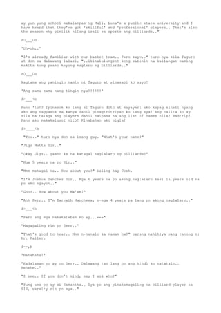 ay yun yung school makalampas ng Mall. Luna's a public state university and I
have heard that they've got 'skillful' and 'professional' players.. That's also
the reason why pinilit nilang isali sa sports ang billiards.."
dO___Ob
'Uh-oh..'
"I'm already familiar with our basket team.. Pero kayo.." turo nya kila Taguro
at don sa dalawang lalaki. "..ikinalulungkot kong sabihin na kailangan naming
makita kung paano kayong maglaro ng billiards.."
dO___Ob
Nagtama ang paningin namin ni Taguro at sinasabi ko sayo!
'Ang sama sama nang tingin nya!!!!!!'
d>___<b
Pano 'to!? Ipinasok ko lang si Taguro dito at mayayari ako kapag sinabi nyang
ako ang nagpasok sa kanya dahil pinagtritripan ko lang sya! Ang balita ko ay
sila na talaga ang players dahil naipasa na ang list of names nila! Badtrip!
Pano ako makakalusot nito! Kinabahan ako bigla!
d>____<b
"You.." turo nya don sa isang guy. "What's your name?"
"Jigz Matta Sir.."
"Okay Jigz.. gaano ka na katagal naglalaro ng billiards?"
"Mga 5 years na po Sir.."
"Mmm matagal na.. How about you?" baling kay Josh.
"I'm Joshua Sanchez Sir.. Mga 6 years na po akong naglalaro kasi 16 years old na
po ako ngayon.."
"Good.. How about you Ma'am?"
"Ahh Serr.. I'm Zarnaih Marchesa, m-mga 4 years pa lang po akong naglalaro.."
d>___<b
"Pero ang mga nakakalaban mo ay...---"
"Magagaling rin po Serr.."
"That's good to hear.. Mmm n-nanalo ka naman ba?" parang nahihiya pang tanong ni
Mr. Faller.
d--,b
'Hahahaha!'
"Kadalasan po ay oo Serr.. Dalawang tao lang po ang hindi ko natatalo..
Hehehe.."
"I see.. If you don't mind, may I ask who?"
"Yung una po ay si Samantha.. Sya po ang pinakamagaling na billiard player sa
SIS, varsity rin po sya.."
 