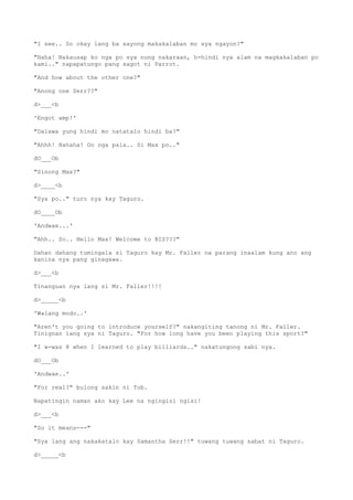 "I see.. So okay lang ba sayong makakalaban mo sya ngayon?"
"Haha! Nakausap ko nga po sya nung nakaraan, h-hindi nya alam na magkakalaban po
kami.." napapatungo pang sagot ni Parrot.
"And how about the other one?"
"Anong one Serr??"
d>___<b
'Engot amp!'
"Dalawa yung hindi mo natatalo hindi ba?"
"Ahhh! Hahaha! Oo nga pala.. Si Max po.."
dO___Ob
"Sinong Max?"
d>____<b
"Sya po.." turo nya kay Taguro.
dO____Ob
'Andwae...'
"Ahh.. So.. Hello Max! Welcome to BIS???"
Dahan dahang tumingala si Taguro kay Mr. Faller na parang inaalam kung ano ang
kanina nya pang ginagawa.
d>___<b
Tinanguan nya lang si Mr. Faller!!!!
d>_____<b
'Walang modo..'
"Aren't you going to introduce yourself?" nakangiting tanong ni Mr. Faller.
Tinignan lang sya ni Taguro. "For how long have you been playing this sport?"
"I w-was 8 when I learned to play billiards.." nakatungong sabi nya.
dO___Ob
'Andwae..'
"For real?" bulong sakin ni Tob.
Napatingin naman ako kay Lee na ngingisi ngisi!
d>___<b
"So it means---"
"Sya lang ang nakakatalo kay Samantha Serr!!" tuwang tuwang sabat ni Taguro.
d>_____<b
 