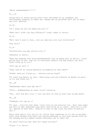 'Maldo andwaeeeeeee!!!!!!!'
d>___<b
Parang wala na akong narinig after that! Kailangan ko ng tanggapin ang
katotohanang napahiya na naman ako! Gumawa ako ng kalokohan pero ako na naman
ang talo! Badtrip!
d>_<b
"So I guess we will be expecting you---"
"Nako Serr! Hindi nya kayo bibiguin!" singit naman ni Parrot.
d>_<b
"Well that's good to hear.. Are you familiar with Luna University?"
"Yes Serr!"
d-_-b
"Professional ang mga varsity nila.."
Tumahimik si Parrot.
"Kaya mas maganda sana kung makakapaghanda tayo ng maaga para sa kanila.. Since
galing kayo ng SIS, alam nyo na kung paano maglaro ang mga players nyo doon..
Hindi tulad ng sa L.U."
"O-Oo nga po Serr.."
"Okay lang ba sa inyong magsimula ng magpractice next week?"
"N-Next week po? S-Sige po... A-Anong oras po kaya?"
"Si Coach ang bahala sa inyo.. Kung anong oras ang schedule ng Basket ay ganon
na rin ang sched nyo.."
dO___Ob
'Makakasama namin yang mga yan!?'
"S-Sir.. M-Makakasama po namin sila?" tanong ko.
"Yes.. Doon ang Hall nila.." turo nya doon sa room na nasa taas ng mga bench.
dO___Ob
"H-Hehehe o-oo nga po.."
"So ayun.. Starting next week, tuloy tuloy na ang practice nyo.. Kayo lang naman
ang dito sa gym, magkasama kayo dahil ang Volley ay sa labas.. Okay na?? O sige
na.. Mauuna na muna kami.. Bumalik na kayo sa mga class nyo after ng meeting
nyo.."
Nauna nang umalis sila Lolo at Sir Faller kaya nakahinga na rin ako ng maluwag.
Gusto kong malaman kung bakit ako gustong makausap ni Lolo pero parang hindi pa
ako handang marinig ngayon hahaha! Natatakot ako e! Bakit ba!
"So pano? Starting next week ha!? Bawal ma-late!"
"Coach.." si Parrot.
 