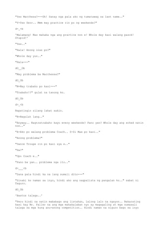 "Yes Marchesa?---Oh! Sanay nga pala ako ng tumatawag sa last name.."
"Y-Yes Serr.. Mmm may practice rin po ng weekends?"
d-_-b
'Malamang! Mas mahaba nga ang practice non e! Whole day kasi walang pasok!
Stupid!'
"Yes.."
"Hala! Anong oras po?"
"Whole day yun.."
"Hala---"
dO__Ob
"May problema ba Marchessa?"
dO_Ob
"M-May trabaho po kasi---"
"Trabaho!?" gulat na tanong ko.
dO_Ob
d>_<b
Napatingin silang lahat sakin.
"N-Nagulat lang.."
"Anyway.. Nagtratrabaho kayo every weekends? Pano yan? Whole day ang sched natin
non.."
"A-Ako po walang problema Coach.. S-Si Max po kasi.."
"Anong problema?"
"Dance Troupe rin po kasi sya e.."
"Ha?"
"Opo Coach e.."
"Pano ba yan.. problema nga ito.."
d>___<b
"Sana pala hindi ka na lang sumali dito---"
"Sinabi ko naman sa inyo, hindi ako ang nagpalista ng pangalan ko.." sabat ni
Taguro.
dO_Ob
'Bastos talaga..'
"Pero hindi na natin mababago ang listahan, lalong lalo na ngayon.. Nakarating
kasi kay Mr. Faller na ang mga makakalaban nyo ay magagaling at mga sumasali
talaga sa mga kung anu-anong competition.. Hindi naman na siguro bago sa inyo
 