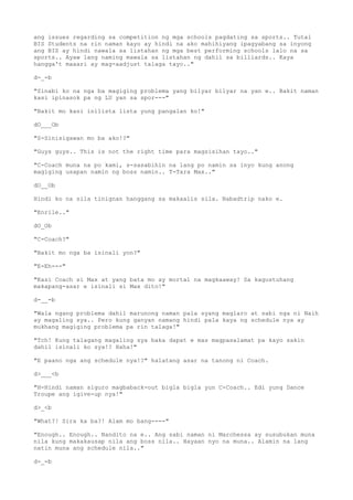 ang issues regarding sa competition ng mga schools pagdating sa sports.. Tutal
BIS Students na rin naman kayo ay hindi na ako mahihiyang ipagyabang sa inyong
ang BIS ay hindi nawala sa listahan ng mga best performing schools lalo na sa
sports.. Ayaw lang naming mawala sa listahan ng dahil sa billiards.. Kaya
hangga't maaari ay mag-aadjust talaga tayo.."
d-_-b
"Sinabi ko na nga ba magiging problema yang bilyar bilyar na yan e.. Bakit naman
kasi ipinasok pa ng LU yan sa spor---"
"Bakit mo kasi inilista lista yung pangalan ko!"
dO___Ob
"S-Sinisigawan mo ba ako!?"
"Guys guys.. This is not the right time para magsisihan tayo.."
"C-Coach muna na po kami, s-sasabihin na lang po namin sa inyo kung anong
magiging usapan namin ng boss namin.. T-Tara Max.."
dO__Ob
Hindi ko na sila tinignan hanggang sa makaalis sila. Nabadtrip nako e.
"Enrile.."
dO_Ob
"C-Coach?"
"Bakit mo nga ba isinali yon?"
"E-Eh---"
"Kasi Coach si Max at yang bata mo ay mortal na magkaaway! Sa kagustuhang
makapang-asar e isinali si Max dito!"
d-__-b
"Wala ngang problema dahil marunong naman pala syang maglaro at sabi nga ni Naih
ay magaling sya.. Pero kung ganyan namang hindi pala kaya ng schedule nya ay
mukhang magiging problema pa rin talaga!"
"Tch! Kung talagang magaling sya baka dapat e mas magpasalamat pa kayo sakin
dahil isinali ko sya!? Haha!"
"E paano nga ang schedule nya!?" halatang asar na tanong ni Coach.
d>___<b
"H-Hindi naman siguro magbaback-out bigla bigla yun C-Coach.. Edi yung Dance
Troupe ang igive-up nya!"
d>_<b
"What?! Sira ka ba?! Alam mo bang----"
"Enough.. Enough.. Nandito na e.. Ang sabi naman ni Marchessa ay susubukan muna
nila kung makakausap nila ang boss nila.. Hayaan nyo na muna.. Alamin na lang
natin muna ang schedule nila.."
d-_-b
 
